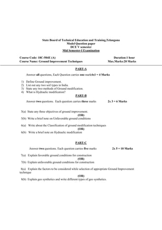 State Board of Technical Education and Training,Telangana
Model Question paper
DCE V semester
Mid Semester-I Examination
Course Code: 18C-504E (A) Duration:1 hour
Course Name: Ground Improvement Techniques Max.Marks:20 Marks
PART-A
Answer all questions, Each Question carries one mark4x1 = 4 Marks
1) Define Ground improvement.
2) List out any two soil types in India.
3) State any two methods of Ground modification.
4) What is Hydraulic modification?
PART-B
Answer two questions. Each question carries three marks 2x 3 = 6 Marks
5(a) State any three objectives of ground improvement.
(OR)
5(b) Write a brief note on Unfavorable ground conditions
6(a) Write about the Classification of ground modification techniques
(OR)
6(b) Write a brief note on Hydraulic modification
PART-C
Answer two questions. Each question carries five marks 2x 5 = 10 Marks
7(a) Explain favorable ground conditions for construction
(OR)
7(b) Explain unfavorable ground conditions for construction
8(a) Explain the factors to be considered while selection of appropriate Ground Improvement
technique
(OR)
8(b) Explain geo synthetics and write different types of geo synthetics.
 