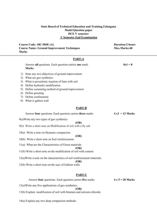 State Board of Technical Education and Training,Telangana
Model Question paper
DCE V semester
V Semester End Examination
Course Code: 18C-504E (A) Duration:2 hours
Course Name: Ground Improvement Techniques Max.Marks:40
Marks
PART-A
Answer all questions. Each question carries one mark. 8x1 = 8
Marks
1) State any two objectives of ground improvement
2) What are geo synthetics
3) What is pozzolonic reaction of lime with soil
4) Define hydraulic modification
5) Define cementing method of ground improvement
6) Define grouting
7) Define confinement
8) What is gabion wall
PART-B
Answer four questions. Each question carries three marks 4 x3 = 12 Marks
9(a)Write any two types of geo synthetics
(OR)
9(b) Write a short note on Modification of soil with a fly ash
10(a) Write a note on Dynamic compaction.
(OR)
10(b) Write a short note on Soil reinforcement.
11(a) What are the Characteristics of Grout materials
(OR)
11(b) Write a short note on the modification of soil with cement.
12(a)Write a note on the characteristics of soil reinforcement materials.
(OR)
12(b) Write a short note on the uses of Gabion walls
PART-C
Answer four questions. Each question carries five marks 4 x 5 = 20 Marks
13(a)Write any five applications of geo synthetics.
(OR)
13(b) Explain modification of soil with bitumen and calcium chloride.
14(a) Explain any two deep compaction methods.
 