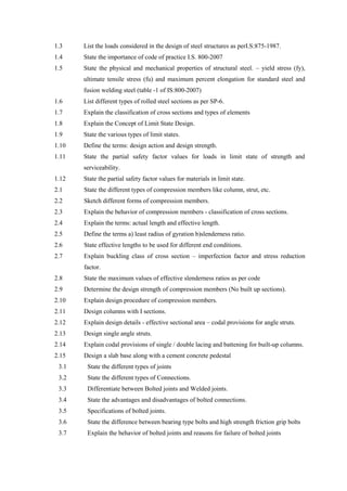 1.3 List the loads considered in the design of steel structures as perI.S:875-1987.
1.4 State the importance of code of practice I.S. 800-2007
1.5 State the physical and mechanical properties of structural steel. – yield stress (fy),
ultimate tensile stress (fu) and maximum percent elongation for standard steel and
fusion welding steel (table -1 of IS:800-2007)
1.6 List different types of rolled steel sections as per SP-6.
1.7 Explain the classification of cross sections and types of elements
1.8 Explain the Concept of Limit State Design.
1.9 State the various types of limit states.
1.10 Define the terms: design action and design strength.
1.11 State the partial safety factor values for loads in limit state of strength and
serviceability.
1.12 State the partial safety factor values for materials in limit state.
2.1 State the different types of compression members like column, strut, etc.
2.2 Sketch different forms of compression members.
2.3 Explain the behavior of compression members - classification of cross sections.
2.4 Explain the terms: actual length and effective length.
2.5 Define the terms a) least radius of gyration b)slenderness ratio.
2.6 State effective lengths to be used for different end conditions.
2.7 Explain buckling class of cross section – imperfection factor and stress reduction
factor.
2.8 State the maximum values of effective slenderness ratios as per code
2.9 Determine the design strength of compression members (No built up sections).
2.10 Explain design procedure of compression members.
2.11 Design columns with I sections.
2.12 Explain design details - effective sectional area – codal provisions for angle struts.
2.13 Design single angle struts.
2.14 Explain codal provisions of single / double lacing and battening for built-up columns.
2.15 Design a slab base along with a cement concrete pedestal
3.1 State the different types of joints
3.2 State the different types of Connections.
3.3 Differentiate between Bolted joints and Welded joints.
3.4 State the advantages and disadvantages of bolted connections.
3.5 Specifications of bolted joints.
3.6 State the difference between bearing type bolts and high strength friction grip bolts
3.7 Explain the behavior of bolted joints and reasons for failure of bolted joints
 