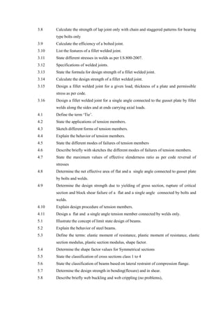 3.8 Calculate the strength of lap joint only with chain and staggered patterns for bearing
type bolts only
3.9 Calculate the efficiency of a bolted joint.
3.10 List the features of a fillet welded joint.
3.11 State different stresses in welds as per I.S.800-2007.
3.12 Specifications of welded joints.
3.13 State the formula for design strength of a fillet welded joint.
3.14 Calculate the design strength of a fillet welded joint.
3.15 Design a fillet welded joint for a given load, thickness of a plate and permissible
stress as per code.
3.16 Design a fillet welded joint for a single angle connected to the gusset plate by fillet
welds along the sides and at ends carrying axial loads.
4.1 Define the term ‘Tie’.
4.2 State the applications of tension members.
4.3 Sketch different forms of tension members.
4.4 Explain the behavior of tension members.
4.5 State the different modes of failures of tension members
4.6 Describe briefly with sketches the different modes of failures of tension members.
4.7 State the maximum values of effective slenderness ratio as per code reversal of
stresses
4.8 Determine the net effective area of flat and a single angle connected to gusset plate
by bolts and welds.
4.9 Determine the design strength due to yielding of gross section, rupture of critical
section and block shear failure of a flat and a single angle connected by bolts and
welds.
4.10 Explain design procedure of tension members.
4.11 Design a flat and a single angle tension member connected by welds only.
5.1 Illustrate the concept of limit state design of beams.
5.2 Explain the behavior of steel beams.
5.3 Define the terms: elastic moment of resistance, plastic moment of resistance, elastic
section modulus, plastic section modulus, shape factor.
5.4 Determine the shape factor values for Symmetrical sections
5.5 State the classification of cross sections class 1 to 4
5.6 State the classification of beams based on lateral restraint of compression flange.
5.7 Determine the design strength in bending(flexure) and in shear.
5.8 Describe briefly web buckling and web crippling (no problems),
 