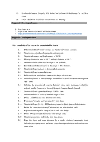 15. Reinforced Concrete Design by S.N. Sinha-Tata McGraw-Hill Publishing Co. Ltd. New
Delhi
16. SP:34 - Handbook on concrete reinforcement and detailing
Suggested E-learning references
1. http://nptel.ac.in
2. https://www.youtube.com/watch?v=Grv09rIAPQM
3. https://freevideolectures.com/Course/2686/Design-of-Reinforced-Concrete-Structures
After completion of the course, the student shall be able to
1.1 Differentiate Plain Cement Concrete and Reinforced Cement Concrete.
1.2 State the necessity of reinforcement in plain concrete
1.3 State the advantages and disadvantages of R.C.C.
1.4 Identify the material used in R.C.C. and their function in R.C.C.
1.5 State the different codes used in design of R.C.elements
1.6 List the Loads to be considered in the design of R.C. elements.
1.7 State the different methods of designing R.C. elements.
1.8 State the different grades of concrete
1.9 Differentiate the nominal mix concrete and design mix concrete.
1.10 State the equations of tensile strength and modulus of elasticity of concrete as per IS
456 – 2000.
1.11 Calculate the properties of concrete: Poisson’s ratio, creep, shrinkage, workability
and unit weight, Compressive Strength/Grade of Concrete, Tensile Strength
1.12 State the different types of steel as per IS 456 – 2000.
1.13 State the modulus of elasticity and unit weight of steel.
1.14 Define Limit State and State different limit states.
1.15 Distinguish ‘strength’ and ‘serviceability’ limit states
1.16 State the different IS: 456 – 2000 code provisions for Limit state method of design.
1.17 Define the ‘characteristic strength’ of materials and ‘characteristic loads’
1.18 Explain the role of partial safety factors in limit state design.
1.19 Define ‘Design strength of materials’ and ‘Design loads’
1.20 State the assumptions made in the limit state design.
1.21 Draw the Stress and strain diagrams for a singly reinforced rectangular beam
indicating appropriate stress and strain values in compression zone and tension zone
of the beam.
Suggested Learning Outcomes
 