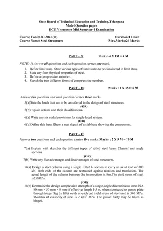 State Board of Technical Education and Training,Telangana
Model Question paper
DCE V semester Mid Semester-I Examination
Course Code:18C-504E(B) Duration:1 Hour
Course Name: Steel Structures Max.Marks:20 Marks
PART – A Marks: 4 X 1M = 4 M
NOTE: 1) Answer all questions and each question carries one mark.
1. Define limit state. State various types of limit states to be considered in limit state.
2. State any four physical properties of steel.
3. Define a compression member.
4. Sketch the two different forms of compression members.
PART – B Marks : 2 X 3M= 6 M
Answer two questions and each question carries three marks
5(a)State the loads that are to be considered in the design of steel structures.
(OR)
5(b)Explain actions and their classifications.
6(a) Write any six codal provisions for single laced system.
(OR)
6(b)Define slab base. Draw a neat sketch of a slab base showing the components.
PART – C
Answer two questions and each question carries five marks. Marks : 2 X 5 M = 10 M
7(a) Explain with sketches the different types of rolled steel beam Channel and angle
sections
(OR)
7(b) Write any five advantages and disadvantages of steel structures.
8(a) Design a steel column using a single rolled I- section to carry an axial load of 800
kN. Both ends of the column are restrained against rotation and translation. The
actual length of the column between the intersections is 8m.The yield stress of steel
is250MPa.
(OR)
8(b) Determine the design compressive strength of a single-angle discontinuous strut ISA
80 mm × 50 mm × 8 mm of effective length 1·5 m, when connected to gusset plate
through longer leg by fillet welds at each end yield stress of steel used is 340 MPa.
Modulus of elasticity of steel is 2 x105
MPa. The gusset fixity may be taken as
hinged.
 