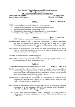 State Board of Technical Education and Training,Telangana
Model Question paper
DCE V semester Mid Semester-II Examination
Course Code:18C-504E(B) Duration:1 Hour
Course Name: Steel Structures Max.Marks:20 Marks
PART – A Marks: 4 X 1 M = 4 M
NOTE: 1) Answer all questions and each question carries one mark.
1. State any two advantages and two disadvantages of welded joints?
2. Define nominal diameter and gross diameter of bolt.
3. Define a tension member and state the applications of tension member.
4. State three different types of failures of tension members.
PART – B Marks : 2 X 3 M= 6 M
NOTE: 1) Answer two questions and each question carries three marks
5 (a)A tie member in a truss is 200 x 10 mm in size it is welded to a 10 mm thick gusset plate
fillet weld. The overlap of the member is 300 mm and the weld size is 6 mm.
Determine the design strength of the joint if the welding is done on all the three sides
(OR)
5 (b) Calculate the design strength of the welded joint if the size of the weld is 5mm and its
length is 212mm.The ultimate shear stress in the weld is 410N/mm2
.Assume the
connections are made in the workshop.
6(a) Write the design procedure of tension members.
(OR)
6(b) Sketch the figures of angles connected to i)the same side of gusset plate ii) both sides of
the gusset plate showing welds in appropriate places.
PART – C
Answer two questions and each question carries five marks Marks: 2 X 5 M= 10 M
7(a) The longer leg of ISA 150 mm×115 mm×10 mm is connected to a gusset plate of 12mm
thick by a lap joint using side welds only, at site. The member carries an axial design
tensile force of 500 kN acting through centre of gravity of the angle. Design the joint
taking ultimate shear stress in the filled weld as 410 MPa.
(OR)
7(b) The plates of 6 mm thick tank are connected by a single bolted lap joint with 20 mm
diameter bolts at 60 mm pitch, calculate the efficiency of the joint. Take fu of plate
as 410 MPa and assume 4.6 grade of bolts
8(a) Determine the design tensile strength of single ISA 100 x 65x 10 mm when its longer leg
is connected to 10 mm thick gusset plate by 6 mm size fillet welds. The length of
weld is 150 mm. Take fy = 250 MPa, fu = 410MPa
(OR)
8(b) Design a single angle tension member to carry a tensile force of 225KN.The angle is
to be connected to a gusset plate by one of its leg by fillet welds. fy=250N/mm2
and
fu=410N/mm2
.
 
