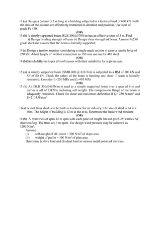 13 (a) Design a column 3.5 m long in a building subjected to a factored load of 600 kN. Both
the ends of the column are effectively restrained in direction and position. Use steel of
grade Fe 410.
(OR)
13 (b) A simply supported beam ISLB 300@370N/m has an effective span of 5 m. Find
i) Design bending strength of beam ii) Design shear strength of beam. Assume Fe250
grade steel and assume that the beam is laterally supported.
14 (a) Design a tension member considering a single-angle section to carry a tensile force of
250 kN. Adopt length of welded connection as 150 mm and use Fe 410 steel
(OR)
14 (b)Sketch different types of roof trusses with their suitability for a given span.
15 (a) A simply supported beam ISMB 400 @ 616 N/m is subjected to a BM of 100 kN and
SF of 80 kN. Check the safety of the beam is bending and shear if beam is laterally
restrained. Consider fy=250 MPa and fu=410 MPa
(OR)
15 (b) An ISLB 350@495N/m is used as a simply supported beam over a span of 6 m and
carries a udl of 25kN/m including self weight. The compression flange of the beam is
adequately restrained. Check for shear and maximum deflection if fy= 250 N/mm2
and
E=210 kN/mm2
16(a) A roof truss shed is to be built in Lucknow for an industry. The size of shed is 24 m x
40m. The height of building is 12 m at the eves. Determine the basic wind pressure
(OR)
16 (b) A Pratt truss of span 12 m span with each panel of length 2m and pitch 25º carries AC
sheet roofing. The truss are 3 m apart. The design wind pressure may be assumed as
1200 N/m2
.
Assume
(i) self-weight of AC sheet = 200 N/m2
of slope area
(ii) weight of purlin = 100 N/m2
of plan area.
Determine (a) live load and (b) dead load at various nodal points of the truss.
 