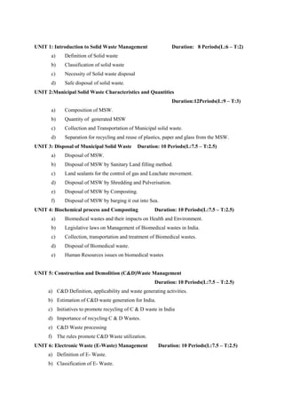 UNIT 1: Introduction to Solid Waste Management Duration: 8 Periods(L:6 – T:2)
a) Definition of Solid waste
b) Classification of solid waste
c) Necessity of Solid waste disposal
d) Safe disposal of solid waste.
UNIT 2:Municipal Solid Waste Characteristics and Quantities
Duration:12Periods(L:9 – T:3)
a) Composition of MSW.
b) Quantity of generated MSW
c) Collection and Transportation of Municipal solid waste.
d) Separation for recycling and reuse of plastics, paper and glass from the MSW.
UNIT 3: Disposal of Municipal Solid Waste Duration: 10 Periods(L:7.5 – T:2.5)
a) Disposal of MSW.
b) Disposal of MSW by Sanitary Land filling method.
c) Land sealants for the control of gas and Leachate movement.
d) Disposal of MSW by Shredding and Pulverisation.
e) Disposal of MSW by Composting.
f) Disposal of MSW by barging it out into Sea.
UNIT 4: Biochemical process and Composting Duration: 10 Periods(L:7.5 – T:2.5)
a) Biomedical wastes and their impacts on Health and Environment.
b) Legislative laws on Management of Biomedical wastes in India.
c) Collection, transportation and treatment of Biomedical wastes.
d) Disposal of Biomedical waste.
e) Human Resources issues on biomedical wastes
UNIT 5: Construction and Demolition (C&D)Waste Management
Duration: 10 Periods(L:7.5 – T:2.5)
a) C&D Definition, applicability and waste generating activities.
b) Estimation of C&D waste generation for India.
c) Initiatives to promote recycling of C & D waste in India
d) Importance of recycling C & D Wastes.
e) C&D Waste processing
f) The rules promote C&D Waste utilization.
UNIT 6: Electronic Waste (E-Waste) Management Duration: 10 Periods(L:7.5 – T:2.5)
a) Definition of E- Waste.
b) Classification of E- Waste.
 