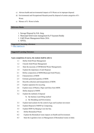c) Adverse health and environmental impacts of E-Waste on its improper disposal.
d) Environmental and Occupational Hazards posed by disposal of certain categories of E-
Waste.
e) Menace of E- Waste in India
1. Sewage Disposal by S.K. Garg.
2. Municipal Solid waste management by P Jayarami Reddy
3. C&D Waste Management Rules 2016.
4. NPTEL
1. http://nptel.ac.in
Upon completion of course, the student shall be able to
1.1 Define Solid Waste Management
1.2 Classify Solid Waste Management
1.3 State the necessity of SWM(Solid Waste Management).
1.4 Explain the importance of safe Disposal.
2.1 Define composition of MSW(Municipal Solid Waste).
2.2 Characteristics of MSW
2.3 Estimate generated quantity of MSW.
2.4 Describe collection and transportation of MSW.
2.5 Explain separation for recycling.
2.6 Explain reuse of Plastics, Paper and Glass from MSW.
3.1 Define disposal of MSW.
3.2 Explain the methods of disposal
b) By Sanitary Land filling method
c) By Shredding and Pulverization.
3.3 Explain land sealants for the control of gas and Leachate movement
3.4 Explain Disposal of MSW by Composting.
3.5 Explain MSW by Barging it out into Sea.
4.1 Define Biomedical Waste
4.2 Explain the Biomedical waste impacts on Health and Environment.
4.3 State the Legislative laws on Management of Biomedical wastes in India
Reference Books
Suggested E-learning references
Suggested Learning Outcomes
 