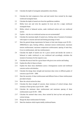 1.22 Calculate the depth of rectangular and parabolic stress blocks.
2.1 Calculate the total compressive force and total tensile force resisted by the singly
reinforced rectangular beam.
2.2 Calculate the depth of neutral axis from the equilibrium condition
2.3 Define lever arm and write the equation for lever arm for a singly reinforced
rectangular beam.
2.4 Define critical or balanced section, under reinforced section and over reinforced
section.
2.5 Explain - why the over reinforced sections are not recommended?
2.6 Calculate the maximum depth of neutral axis, limiting value of moment of resistance
with respect to concrete and steel and limiting percentage of steel.
2.7 State the general design requirements for beams in limit state design as per IS 456 –
2000(Effective span, limiting stiffness, minimum tension reinforcement, maximum
tension reinforcement, maximum compression reinforcement, spacing of main bars,
Cover to reinforcement, side face reinforcement.)
2.8 Calculate the depth of neutral axis for a given section and decides the section is
balanced or under reinforced or over reinforced and accordingly calculates the
moment of resistance for the respective case.
2.9 Calculate the area of steel for a given beam with given cross section and loading.
2.10 Explain the effect of shear on beam.
2.11 Explain the shear stress distribution across a homogeneous section and reinforced
concrete section with sketches.
2.12 Calculate the design shear strength and maximum shear stress in different grades of
concrete as per IS 456 – 2000.
2.13 State the necessity of shear reinforcement and different forms of shear reinforcement
provided in beams
2.14 Show the critical section for shear.
2.15 Calculate the shear strength of concrete, shear resistance of vertical stirrups, shear
resistance of bent up bars as per IS 456 – 2000.
2.16 Calculate the minimum shear reinforcement and maximum spacing of shear
reinforcement as per IS 456 – 2000.
2.17 Calculate the nominal shear stress, shear resisted by bent up bars and spacing of
vertical stirrups.
2.18 Design the shear reinforcement for beams.
2.19 State the situations which require doubly reinforced beams.
 