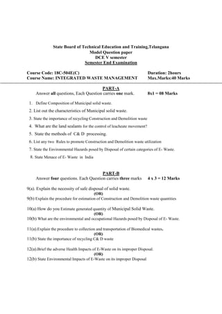 State Board of Technical Education and Training,Telangana
Model Question paper
DCE V semester
Semester End Examination
Course Code: 18C-504E(C) Duration: 2hours
Course Name: INTEGRATED WASTE MANAGEMENT Max.Marks:40 Marks
PART-A
Answer all questions, Each Question carries one mark. 8x1 = 08 Marks
1. Define Composition of Municipal solid waste.
2. List out the characteristics of Municipal solid waste.
3. State the importance of recycling Construction and Demolition waste
4. What are the land sealants for the control of leacheate movement?
5. State the methods of C& D processing.
6. List any two Rules to promote Construction and Demolition waste utilization
7. State the Environmental Hazards posed by Disposal of certain categories of E- Waste.
8. State Menace of E- Waste in India
PART-B
Answer four questions. Each Question carries three marks 4 x 3 = 12 Marks
9(a). Explain the necessity of safe disposal of solid waste.
(OR)
9(b) Explain the procedure for estimation of Construction and Demolition waste quantities
10(a) How do you Estimate generated quantity of Municipal Solid Waste.
(OR)
10(b) What are the environmental and occupational Hazards posed by Disposal of E- Waste.
11(a).Explain the procedure to collection and transportation of Biomedical wastes.
(OR)
11(b) State the importance of recycling C& D waste
12(a).Brief the adverse Health Impacts of E-Waste on its improper Disposal.
(OR)
12(b) State Environmental Impacts of E-Waste on its improper Disposal
 