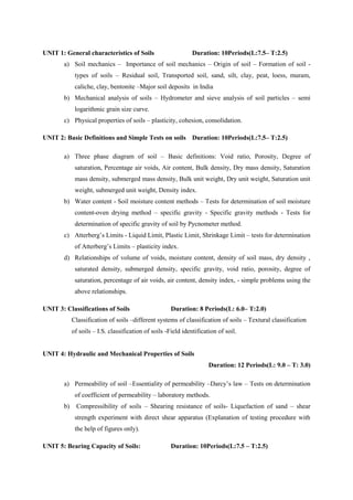 UNIT 1: General characteristics of Soils Duration: 10Periods(L:7.5– T:2.5)
a) Soil mechanics – Importance of soil mechanics – Origin of soil – Formation of soil -
types of soils – Residual soil, Transported soil, sand, silt, clay, peat, loess, muram,
caliche, clay, bentonite –Major soil deposits in India
b) Mechanical analysis of soils – Hydrometer and sieve analysis of soil particles – semi
logarithmic grain size curve.
c) Physical properties of soils – plasticity, cohesion, consolidation.
UNIT 2: Basic Definitions and Simple Tests on soils Duration: 10Periods(L:7.5– T:2.5)
a) Three phase diagram of soil – Basic definitions: Void ratio, Porosity, Degree of
saturation, Percentage air voids, Air content, Bulk density, Dry mass density, Saturation
mass density, submerged mass density, Bulk unit weight, Dry unit weight, Saturation unit
weight, submerged unit weight, Density index.
b) Water content - Soil moisture content methods – Tests for determination of soil moisture
content-oven drying method – specific gravity - Specific gravity methods - Tests for
determination of specific gravity of soil by Pycnometer method.
c) Atterberg’s Limits - Liquid Limit, Plastic Limit, Shrinkage Limit – tests for determination
of Atterberg’s Limits – plasticity index.
d) Relationships of volume of voids, moisture content, density of soil mass, dry density ,
saturated density, submerged density, specific gravity, void ratio, porosity, degree of
saturation, percentage of air voids, air content, density index, - simple problems using the
above relationships.
UNIT 3: Classifications of Soils Duration: 8 Periods(L: 6.0– T:2.0)
Classification of soils –different systems of classification of soils – Textural classification
of soils – I.S. classification of soils -Field identification of soil.
UNIT 4: Hydraulic and Mechanical Properties of Soils
Duration: 12 Periods(L: 9.0 – T: 3.0)
a) Permeability of soil –Essentiality of permeability –Darcy’s law – Tests on determination
of coefficient of permeability – laboratory methods.
b) Compressibility of soils – Shearing resistance of soils- Liquefaction of sand – shear
strength experiment with direct shear apparatus (Explanation of testing procedure with
the help of figures only).
UNIT 5: Bearing Capacity of Soils: Duration: 10Periods(L:7.5 – T:2.5)
 