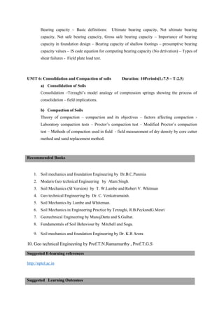 Bearing capacity – Basic definitions: Ultimate bearing capacity, Net ultimate bearing
capacity, Net safe bearing capacity, Gross safe bearing capacity – Importance of bearing
capacity in foundation design – Bearing capacity of shallow footings – presumptive bearing
capacity values – IS code equation for computing bearing capacity (No derivation) – Types of
shear failures - Field plate load test.
UNIT 6: Consolidation and Compaction of soils Duration: 10Periods(L:7.5 – T:2.5)
a) Consolidation of Soils
Consolidation –Terzaghi’s model analogy of compression springs showing the process of
consolidation – field implications.
b) Compaction of Soils
Theory of compaction – compaction and its objectives – factors affecting compaction -
Laboratory compaction tests – Proctor’s compaction test – Modified Proctor’s compaction
test – Methods of compaction used in field - field measurement of dry density by core cutter
method and sand replacement method.
1. Soil mechanics and foundation Engineering by Dr.B.C.Punmia
2. Modern Geo technical Engineering by Alam Singh.
3. Soil Mechanics (SI Version) by T. W.Lambe and Robert V. Whitman
4. Geo technical Engineering by Dr. C. Venkatramaiah.
5. Soil Mechanics by Lambe and Whiteman.
6. Soil Mechanics in Engineering Practice by Terzaghi, R.B.PeckandG.Mesri
7. Geotechnical Engineering by ManojDatta and S.Gulhat.
8. Fundamentals of Soil Behaviour by Mitchell and Soga.
9. Soil mechanics and foundation Engineering by Dr. K.R Arora
10. Geo technical Engineering by Prof.T.N.Ramamurthy , Prof.T.G.S
http://nptel.ac.in
Recommended Books
Suggested E-learning references
Suggested Learning Outcomes
 