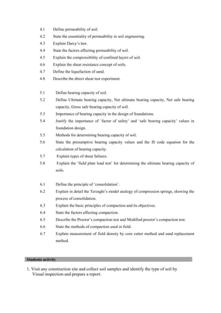 4.1 Define permeability of soil.
4.2 State the essentiality of permeability in soil engineering.
4.3 Explain Darcy’s law.
4.4 State the factors affecting permeability of soil.
4.5 Explain the compressibility of confined layers of soil.
4.6 Explain the shear resistance concept of soils.
4.7 Define the liquefaction of sand.
4.8 Describe the direct shear test experiment.
5.1 Define bearing capacity of soil.
5.2 Define Ultimate bearing capacity, Net ultimate bearing capacity, Net safe bearing
capacity, Gross safe bearing capacity of soil.
5.3 Importance of bearing capacity in the design of foundations.
5.4 Justify the importance of ‘factor of safety’ and ‘safe bearing capacity’ values in
foundation design.
5.5 Methods for determining bearing capacity of soil.
5.6 State the presumptive bearing capacity values and the IS code equation for the
calculation of bearing capacity.
5.7 Explain types of shear failures.
5.8 Explain the ‘field plate load test’ for determining the ultimate bearing capacity of
soils.
6.1 Define the principle of ‘consolidation’.
6.2 Explain in detail the Terzaghi’s model analogy of compression springs, showing the
process of consolidation.
6.3 Explain the basic principles of compaction and its objectives.
6.4 State the factors affecting compaction.
6.5 Describe the Proctor’s compaction test and Modified proctor’s compaction test.
6.6 State the methods of compaction used in field.
6.7 Explain measurement of field density by core cutter method and sand replacement
method.
1. Visit any construction site and collect soil samples and identify the type of soil by
Visual inspection and prepare a report.
Students activity
 