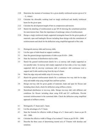 2.20 Determine the moment of resistance for a given doubly reinforced section (given d’/d
– fsc values)
2.21 Calculate the allowable working load on singly reinforced and doubly reinforced
beam for the given span.
2.22 Calculate the development length of bars in compression and tension.
2.23 Sketch the detailing of reinforcement as per SP-34 showing the curtailment position
for main tension bars. State the importance of anchorage values of reinforcement.
2.24 Design a singly reinforced simply supported rectangular beam for the given grades of
materials, span and loadingfor flexure including shear design with the curtailment of
reinforcements and check for the deflection using simplified approach of the code.
3.1 Distinguish oneway slabs and twoway slabs.
3.2 List the types of slabs based on support condition.
3.3 State the general design requirements of slabs as per IS 456 – 2000.
3.4 State the functions of distribution steel in slabs.
3.5 Sketch the general reinforcement details for a a) oneway slab simply supported on
two parallel sides b) oneway slab simply supported on four sides c) two way simply
supported slab d) one-way continuous slab e) cantilever slab continuous over a
support and f) slab cantilevering from the top of a beam.
3.6 Mark the edge strip and middle strip of a twoway slab.
3.7 Sketch the general reinforcement details for a continuous two way slab for its edge
strip and middle strip using straight bars and bent up bars.
3.8 Design one-way slab for given grades of materials, loads and span for flexure and
including shear check, check for deflection using stiffness criteria.
3.9 Sketchload distribution in two-way slabs. Design two-way slab with different end
conditions for flexure including shear using B.M and S.F coefficients. Provide
torsional reinforcement in the restrained slabs. Check the deflection using simplified
approach of stiffness criteria.
4.1 Distinguish a T- beam and L- beam.
4.2 List the advantages of a T- beam.
4.3 State the formula for effective width of flange of a T- beam and L- beam as per IS
456 – 2000.
4.4 Calculate the effective width of flange of an isolated T- beam as per IS 456 – 2000.
4.5 Describe the three cases of determining neutral axis of T-beams with sketches and
notations.
 