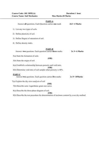 Course Code: 18C-505E(A) Duration:1 hour
Course Name: Soil Mechanics Max.Marks:20 Marks
PART-A
Answer all questions, Each Question carries one mark 4x1= 4 Marks
1) List any two types of soils.
2) Define plasticity of soil.
3) Define Degree of saturation of soil.
4) Define density index.
PART-B
Answer two questions. Each question carries three marks 2x 3= 6 Marks
5(a) State the formation of soils
(OR)
5(b) State the origin of soil.
6(a) Establish a relationship between porosity and void ratio.
(OR)
6(b) Determine void ratio of soil sample when porosity is 40%
PART-C
Answer two questions. Each question carries five marks 2x 5= 10Marks
7(a) Explain the dry sieve analysis of soil
(OR)
7(b) Describe semi- logarithmic grain size curve.
8(a) Describe the three-phase diagram of soil.
(OR)
8(b) Describe the test procedure for determination of moisture content by oven dry method
 