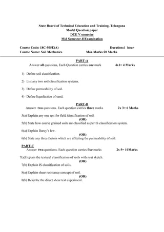 State Board of Technical Education and Training, Telangana
Model Question paper
DCE V semester
Mid Semester-IIExamination
Course Code: 18C-505E(A) Duration:1 hour
Course Name: Soil Mechanics Max.Marks:20 Marks
PART-A
Answer all questions, Each Question carries one mark 4x1= 4 Marks
1) Define soil classification.
2) List any two soil classification systems.
3) Define permeability of soil.
4) Define liquefaction of sand.
PART-B
Answer two questions. Each question carries three marks 2x 3= 6 Marks
5(a) Explain any one test for field identification of soil.
(OR)
5(b) State how coarse grained soils are classified as per IS classification system.
6(a) Explain Darcy’s law.
(OR)
6(b) State any three factors which are affecting the permeability of soil.
PART-C
Answer two questions. Each question carries five marks 2x 5= 10Marks
7(a)Explain the textural classification of soils with neat sketch.
(OR)
7(b) Explain IS classification of soils.
8(a) Explain shear resistance concept of soil.
(OR)
8(b) Describe the direct shear test experiment.
 