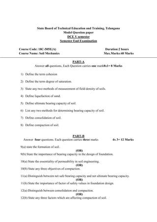 State Board of Technical Education and Training, Telangana
Model Question paper
DCE V semester
Semester End Examination
Course Code: 18C-505E(A) Duration:2 hours
Course Name: Soil Mechanics Max.Marks:40 Marks
PART-A
Answer all questions, Each Question carries one mark8x1= 8 Marks
1) Define the term cohesion
2) Define the term degree of saturation.
3) State any two methods of measurement of field density of soils.
4) Define liquefaction of sand.
5) Define ultimate bearing capacity of soil.
6) List any two methods for determining bearing capacity of soil.
7) Define consolidation of soil.
8) Define compaction of soil.
PART-B
Answer four questions. Each question carries three marks 4x 3= 12 Marks
9(a) state the formation of soil.
(OR)
9(b) State the importance of bearing capacity in the design of foundation.
10(a) State the essentiality of permeability in soil engineering.
(OR)
10(b) State any three objectives of compaction.
11(a) Distinguish between net safe bearing capacity and net ultimate bearing capacity.
(OR)
11(b) State the importance of factor of safety values in foundation design.
12(a) Distinguish between consolidation and compaction.
(OR)
12(b) State any three factors which are affecting compaction of soil.
 