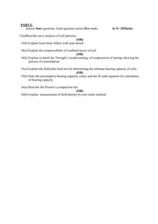 PART-C
Answer four questions. Each question carries five marks 4x 5= 20Marks
13(a)Describe sieve analysis of soil particles.
(OR)
13(b) Explain local shear failure with neat sketch.
14(a) Explain the compressibility of confined layers of soil.
(OR)
14(b) Explain in detail the Terzaghi’s model analogy of compression of springs showing the
process of consolidation.
15(a) Explain the field plate load test for determining the ultimate bearing capacity of soils.
(OR)
15(b) State the presumptive bearing capacity values and the IS code equation for calculation
of bearing capacity.
16(a) Describe the Proctor’s compaction test.
(OR)
16(b) Explain measurement of field density by core cutter method.
 