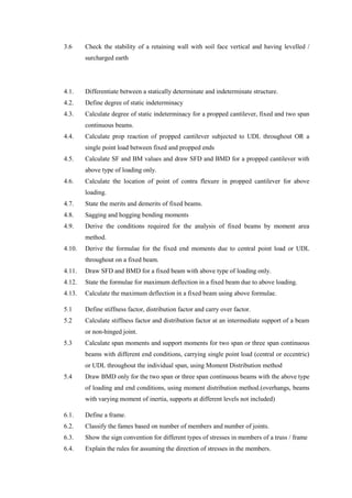 3.6 Check the stability of a retaining wall with soil face vertical and having levelled /
surcharged earth
4.1. Differentiate between a statically determinate and indeterminate structure.
4.2. Define degree of static indeterminacy
4.3. Calculate degree of static indeterminacy for a propped cantilever, fixed and two span
continuous beams.
4.4. Calculate prop reaction of propped cantilever subjected to UDL throughout OR a
single point load between fixed and propped ends
4.5. Calculate SF and BM values and draw SFD and BMD for a propped cantilever with
above type of loading only.
4.6. Calculate the location of point of contra flexure in propped cantilever for above
loading.
4.7. State the merits and demerits of fixed beams.
4.8. Sagging and hogging bending moments
4.9. Derive the conditions required for the analysis of fixed beams by moment area
method.
4.10. Derive the formulae for the fixed end moments due to central point load or UDL
throughout on a fixed beam.
4.11. Draw SFD and BMD for a fixed beam with above type of loading only.
4.12. State the formulae for maximum deflection in a fixed beam due to above loading.
4.13. Calculate the maximum deflection in a fixed beam using above formulae.
5.1 Define stiffness factor, distribution factor and carry over factor.
5.2 Calculate stiffness factor and distribution factor at an intermediate support of a beam
or non-hinged joint.
5.3 Calculate span moments and support moments for two span or three span continuous
beams with different end conditions, carrying single point load (central or eccentric)
or UDL throughout the individual span, using Moment Distribution method
5.4 Draw BMD only for the two span or three span continuous beams with the above type
of loading and end conditions, using moment distribution method.(overhangs, beams
with varying moment of inertia, supports at different levels not included)
6.1. Define a frame.
6.2. Classify the fames based on number of members and number of joints.
6.3. Show the sign convention for different types of stresses in members of a truss / frame
6.4. Explain the rules for assuming the direction of stresses in the members.
 