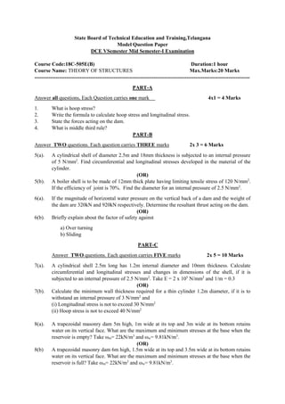 State Board of Technical Education and Training,Telangana
Model Question Paper
DCE VSemester Mid Semester-I Examination
Course Code:18C-505E(B) Duration:1 hour
Course Name: THEORY OF STRUCTURES Max.Marks:20 Marks
---------------------------------------------------------------------------------------------------------------------------
PART-A
Answer all questions, Each Question carries one mark 4x1 = 4 Marks
1. What is hoop stress?
2. Write the formula to calculate hoop stress and longitudinal stress.
3. State the forces acting on the dam.
4. What is middle third rule?
PART-B
Answer TWO questions. Each question carries THREE marks 2x 3 = 6 Marks
5(a). A cylindrical shell of diameter 2.5m and 18mm thickness is subjected to an internal pressure
of 5 N/mm2
. Find circumferential and longitudinal stresses developed in the material of the
cylinder.
(OR)
5(b). A boiler shell is to be made of 12mm thick plate having limiting tensile stress of 120 N/mm2
.
If the efficiency of joint is 70%. Find the diameter for an internal pressure of 2.5 N/mm2
.
6(a). If the magnitude of horizontal water pressure on the vertical back of a dam and the weight of
the dam are 320kN and 920kN respectively. Determine the resultant thrust acting on the dam.
(OR)
6(b). Briefly explain about the factor of safety against
a) Over turning
b) Sliding
PART-C
Answer TWO questions. Each question carries FIVE marks 2x 5 = 10 Marks
7(a). A cylindrical shell 2.5m long has 1.2m internal diameter and 10mm thickness. Calculate
circumferential and longitudinal stresses and changes in dimensions of the shell, if it is
subjected to an internal pressure of 2.5 N/mm2
. Take E = 2 x 105
N/mm2
and 1/m = 0.3
(OR)
7(b). Calculate the minimum wall thickness required for a thin cylinder 1.2m diameter, if it is to
withstand an internal pressure of 3 N/mm2
and
(i) Longitudinal stress is not to exceed 30 N/mm2
(ii) Hoop stress is not to exceed 40 N/mm2
8(a). A trapezoidal masonry dam 5m high, 1m wide at its top and 3m wide at its bottom retains
water on its vertical face. What are the maximum and minimum stresses at the base when the
reservoir is empty? Take ωm= 22kN/m3
and ωw= 9.81kN/m3
.
(OR)
8(b) A trapezoidal masonry dam 6m high, 1.5m wide at its top and 3.5m wide at its bottom retains
water on its vertical face. What are the maximum and minimum stresses at the base when the
reservoir is full? Take ωm= 22kN/m3
and ωw= 9.81kN/m3
.
 
