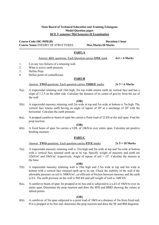 State Board of Technical Education and Training,Telangana
Model Question paper
DCE V semester Mid Semester-II Examination
Course Code:18C-505E(B) Duration:1 hour
Course Name:THEORY OF STRUCTURES Max.Marks:20 Marks
---------------------------------------------------------------------------------------------------------------------------
PART-A
Answer ALL questions, Each Question carries ONE mark 4x1 = 4 Marks
1. List any two failures of a retaining wall.
2. What is active earth pressure.
3. Define Prop.
4. Define point of contraflexure.
PART-B
Answer TWO questions. Each question carries THREE marks 2x 3 = 6 Marks
5(a). A trapezoidal retaining wall 10m high, 3m top width retains earth on vertical face and has a
slope of 1:2.5 on the other side. Calculate the distance of its centre of gravity from the toe of
the wall.
(OR)
5(b). A trapezoidal masonry retaining wall 2m wide at top and 5m wide at bottom is 7m high. The
vertical face retains earth having an angle of repose of 300
at a surcharge of 200
with the
horizontal. Calculate the earth pressure.
6(a). A propped cantilever beam of span 4m carries a Point load of 22 kN at the mid span. Find the
prop reaction.
(OR)
6(b). A fixed beam of span 5m carries a UDL of 10kN/m over entire span. Calculate net positive
bending moment.
PART-C
Answer TWO questions. Each question carries FIVE marks 2x 5 = 10 Marks
7(a). A trapezoidal masonry retaining wall is 12m high and 2m wide at top and 5m wide at bottom
with a vertical face retained earth up to its top. Specific weight of masonry and earth are
22kN/m3
and 18kN/m3
respectively. Angle of repose of soil = 320
. Calculate the stresses at
the base.
(OR)
7(b). A trapezoidal masonry retaining wall is 10m high and 2.5m wide at top and 6m wide at
bottom with a vertical face retained earth up to its top. Check the stability of the wall if the
allowable pressure on soil is 300kN/m2
, co-efficient of friction between masonry and the earth
is 0.6. The earth pressure on the wall is 960 kN and self weight of wall is 1400 kN.
8(a). A cantilever beam of span 3m propped at its free end is subjected to a u.d.l of 10kN/m over its
entire span. Determine the prop reaction and draw the SFD and BMD showing the values at
salient points.
(OR)
8(b). A cantilever of 5m span subjected to a point load of 10kN at a distance of 3m from fixed end.
If it is propped at its free end, determine the prop reaction and draw the SF and BM diagrams.
 