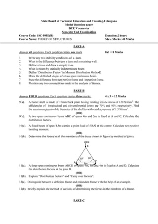 State Board of Technical Education and Training,Telangana
Model Question paper
DCE V semester
Semester End Examination
Course Code: 18C-505E(B) Duration:2 hours
Course Name: THORY OF STRUCTURES Max. Marks: 40 Marks
PART-A
Answer all questions. Each question carries one mark 8x1 = 8 Marks
1. Write any two stability conditions of a dam.
2. What is the difference between a dam and a retaining wall.
3. Define a truss and draw a simple truss.
4. What is meant by statically indeterminate beam
5. Define ‘Distribution Factor’ in Moment Distribution Method?
6. Draw the deflected shapes of a two span continuous beam.
7. State the difference between perfect frame and imperfect frame.
8. Mention any two assumptions made in the analysis of frames.
PART-B
Answer FOUR questions. Each question carries three marks. 4 x 3 = 12 Marks
9(a). A boiler shell is made of 10mm thick plate having limiting tensile stress of 120 N/mm2
. The
efficiencies of longitudinal and circumferential joints are 70% and 40% respectively. Find
the maximum permissible diameter of the shell to withstand a pressure of 1.5 N/mm2
.
(OR)
9(b). A two span continuous beam ABC of spans 4m and 5m is fixed at A and C. Calculate the
distribution factors.
10(a). A fixed beam of span 4.5m carries a point load of 50kN at the centre. Calculate net positive
bending moment.
(OR)
10(b). Determine the forces in all the members of the truss shown in figure by method of joints.
11(a). A three span continuous beam ABCD of spans 4m, 5m and 4m is fixed at A and D. Calculate
the distribution factors at the joint B.
(OR)
11(b). Explain “Distribution factors” and “Carry over factors”.
12(a). Distinguish between a deficient frame and redundant frame with the help of an example.
(OR)
12(b). Briefly explain the method of sections of determining the forces in the members of a frame.
PART-C
B
6m
A C
600
10kN
600
 