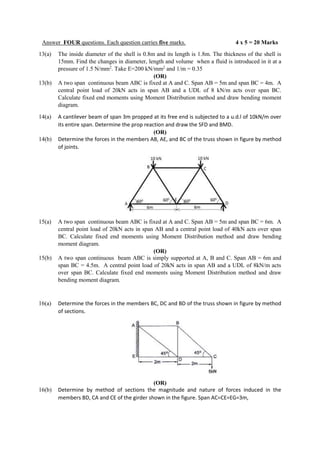 Answer FOUR questions. Each question carries five marks. 4 x 5 = 20 Marks
13(a) The inside diameter of the shell is 0.8m and its length is 1.8m. The thickness of the shell is
15mm. Find the changes in diameter, length and volume when a fluid is introduced in it at a
pressure of 1.5 N/mm2
. Take E=200 kN/mm2
and 1/m = 0.35
(OR)
13(b) A two span continuous beam ABC is fixed at A and C. Span AB = 5m and span BC = 4m. A
central point load of 20kN acts in span AB and a UDL of 8 kN/m acts over span BC.
Calculate fixed end moments using Moment Distribution method and draw bending moment
diagram.
14(a) A cantilever beam of span 3m propped at its free end is subjected to a u.d.l of 10kN/m over
its entire span. Determine the prop reaction and draw the SFD and BMD.
(OR)
14(b) Determine the forces in the members AB, AE, and BC of the truss shown in figure by method
of joints.
15(a) A two span continuous beam ABC is fixed at A and C. Span AB = 5m and span BC = 6m. A
central point load of 20kN acts in span AB and a central point load of 40kN acts over span
BC. Calculate fixed end moments using Moment Distribution method and draw bending
moment diagram.
(OR)
15(b) A two span continuous beam ABC is simply supported at A, B and C. Span AB = 6m and
span BC = 4.5m. A central point load of 20kN acts in span AB and a UDL of 8kN/m acts
over span BC. Calculate fixed end moments using Moment Distribution method and draw
bending moment diagram.
16(a) Determine the forces in the members BC, DC and BD of the truss shown in figure by method
of sections.
(OR)
16(b) Determine by method of sections the magnitude and nature of forces induced in the
members BD, CA and CE of the girder shown in the figure. Span AC=CE=EG=3m,
 