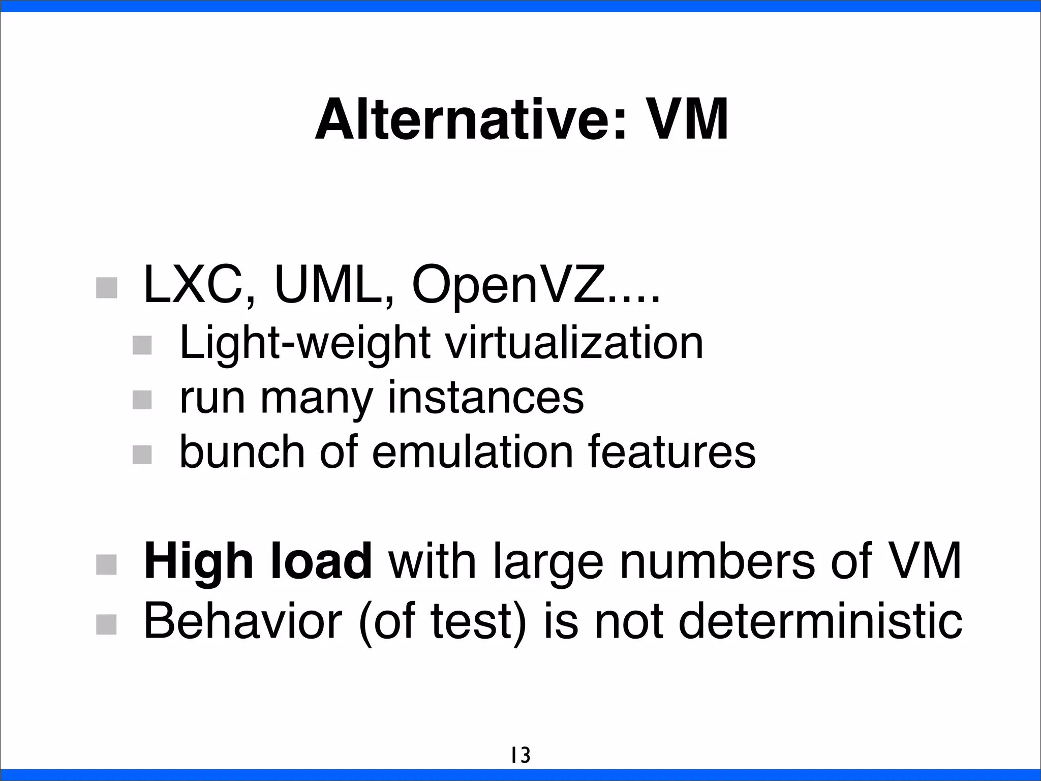 Alternative: VM
LXC, UML, OpenVZ....
Light-weight virtualization
run many instances
bunch of emulation features
High load with large numbers of VM
Behavior (of test) is not deterministic
13
 
