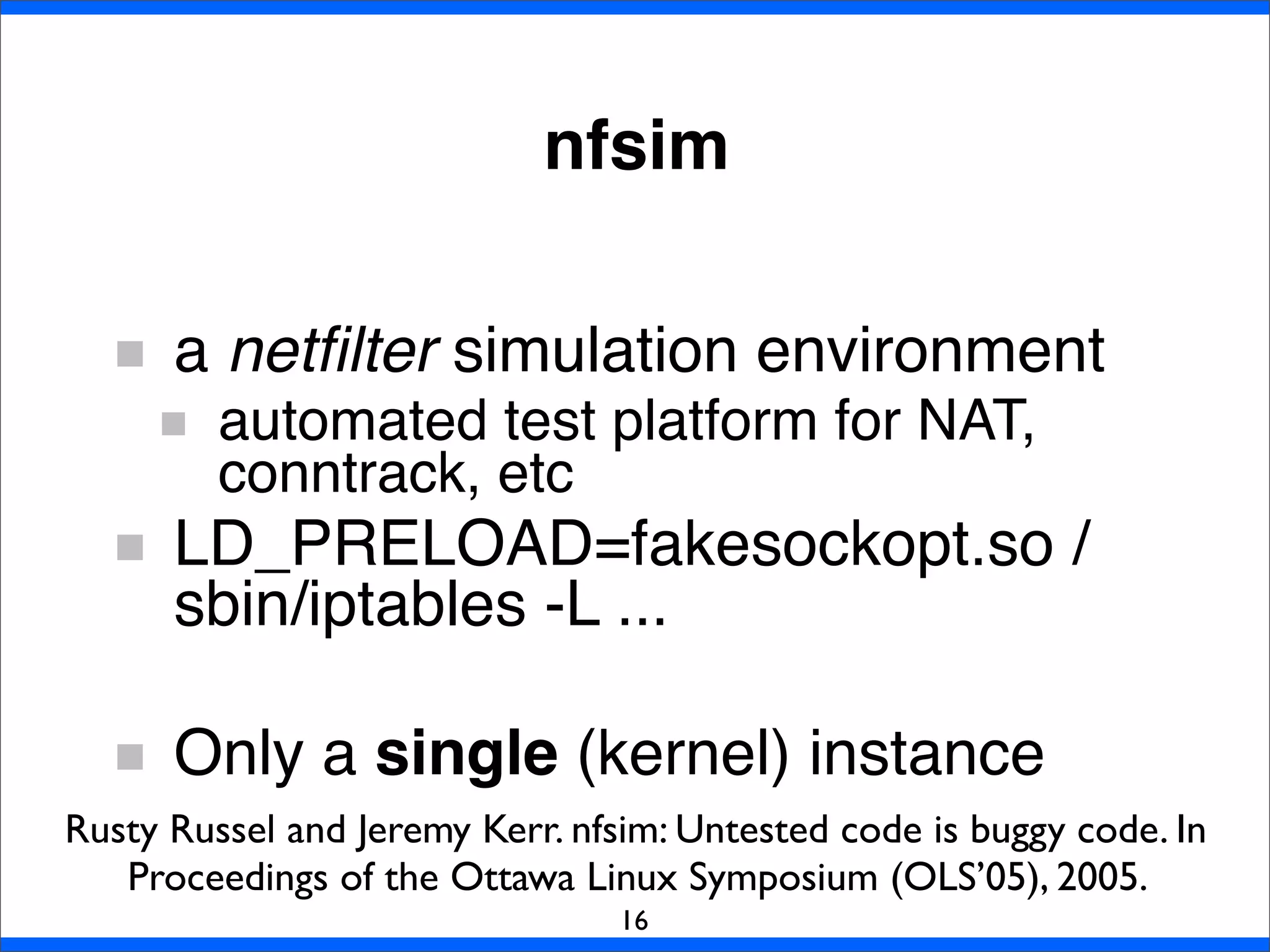 nfsim
a netﬁlter simulation environment
automated test platform for NAT,
conntrack, etc
LD_PRELOAD=fakesockopt.so /
sbin/iptables -L ...
Only a single (kernel) instance
16
Rusty Russel and Jeremy Kerr. nfsim: Untested code is buggy code. In
Proceedings of the Ottawa Linux Symposium (OLS’05), 2005.
 