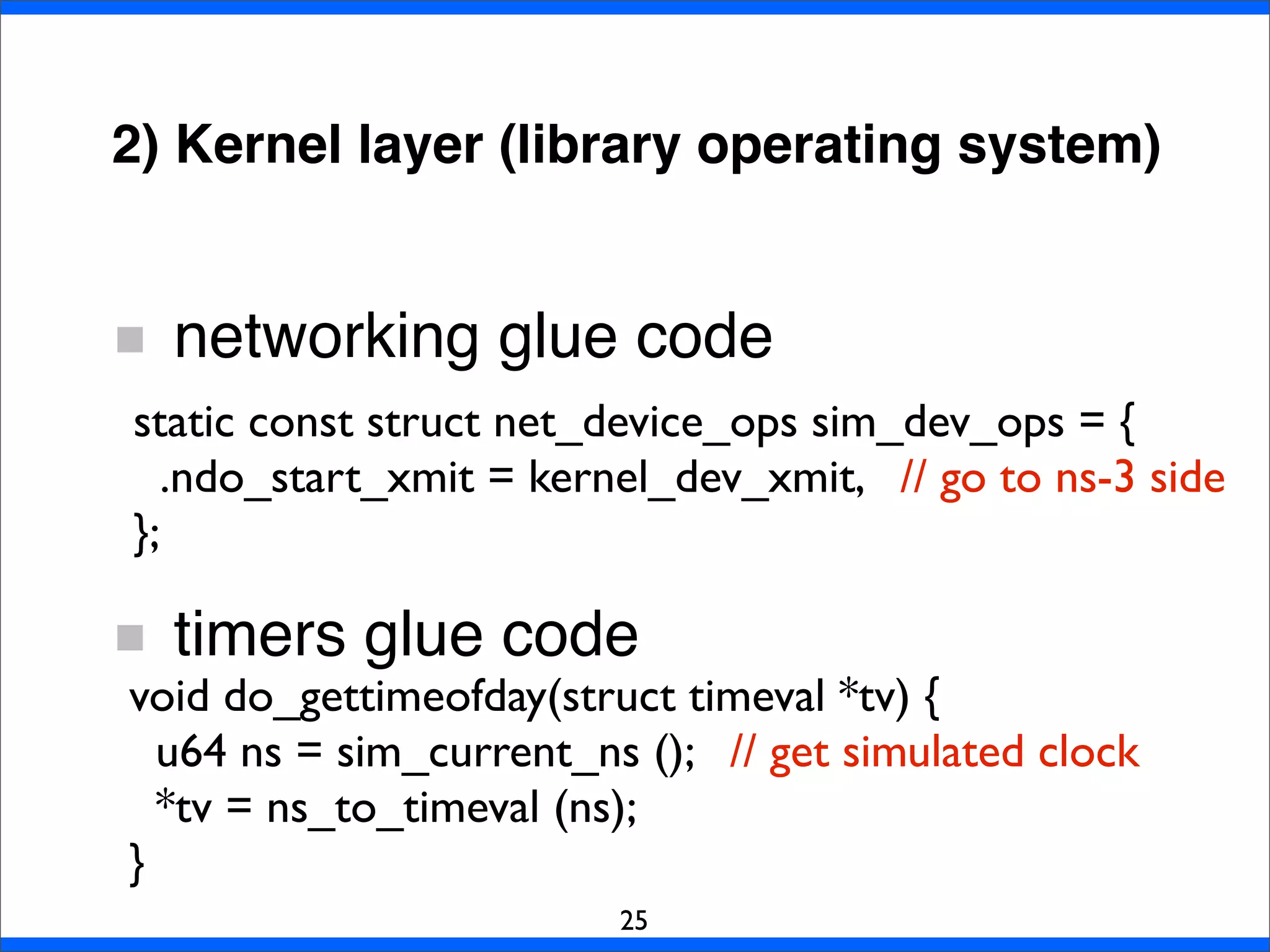 2) Kernel layer (library operating system)
networking glue code
timers glue code
25
static const struct net_device_ops sim_dev_ops = {
.ndo_start_xmit = kernel_dev_xmit, // go to ns-3 side
};
void do_gettimeofday(struct timeval *tv) {
u64 ns = sim_current_ns (); // get simulated clock
*tv = ns_to_timeval (ns);
}
 