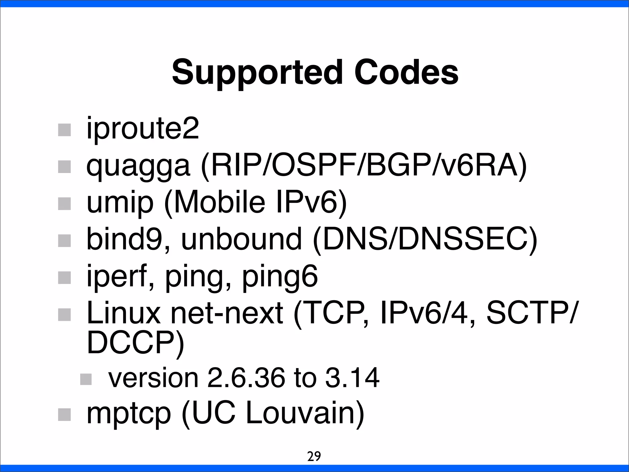 Supported Codes
29
iproute2
quagga (RIP/OSPF/BGP/v6RA)
umip (Mobile IPv6)
bind9, unbound (DNS/DNSSEC)
iperf, ping, ping6
Linux net-next (TCP, IPv6/4, SCTP/
DCCP)
version 2.6.36 to 3.14
mptcp (UC Louvain)
 