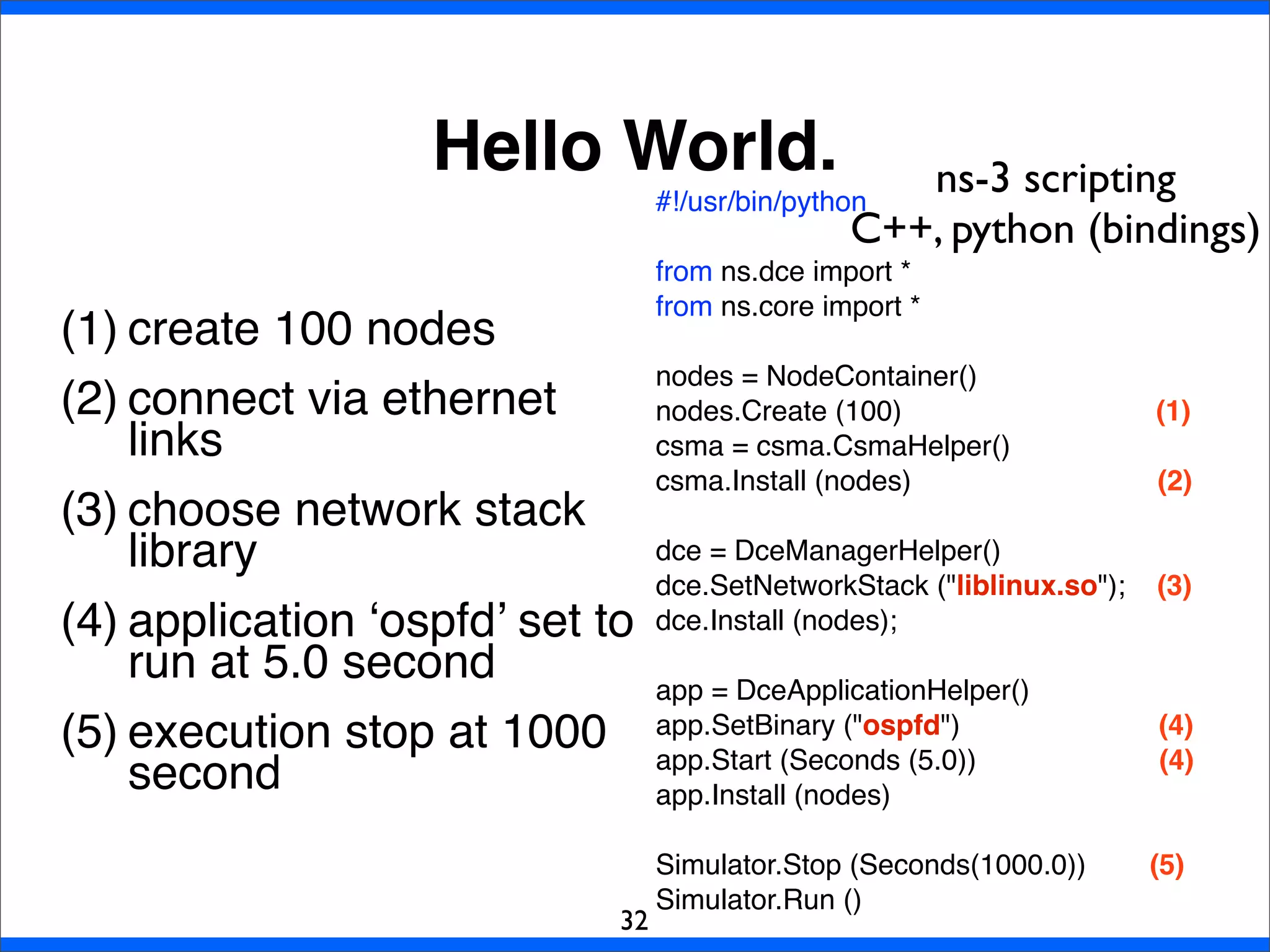Hello World.
(1) create 100 nodes
(2) connect via ethernet
links
(3) choose network stack
library
(4) application ‘ospfd’ set to
run at 5.0 second
(5) execution stop at 1000
second
32
#!/usr/bin/python
from ns.dce import *
from ns.core import *
nodes = NodeContainer()
nodes.Create (100) (1)
csma = csma.CsmaHelper()
csma.Install (nodes) (2)
dce = DceManagerHelper()
dce.SetNetworkStack ("liblinux.so"); (3)
dce.Install (nodes);
app = DceApplicationHelper()
app.SetBinary ("ospfd") (4)
app.Start (Seconds (5.0)) (4)
app.Install (nodes)
Simulator.Stop (Seconds(1000.0)) (5)
Simulator.Run ()
ns-3 scripting
C++, python (bindings)
 