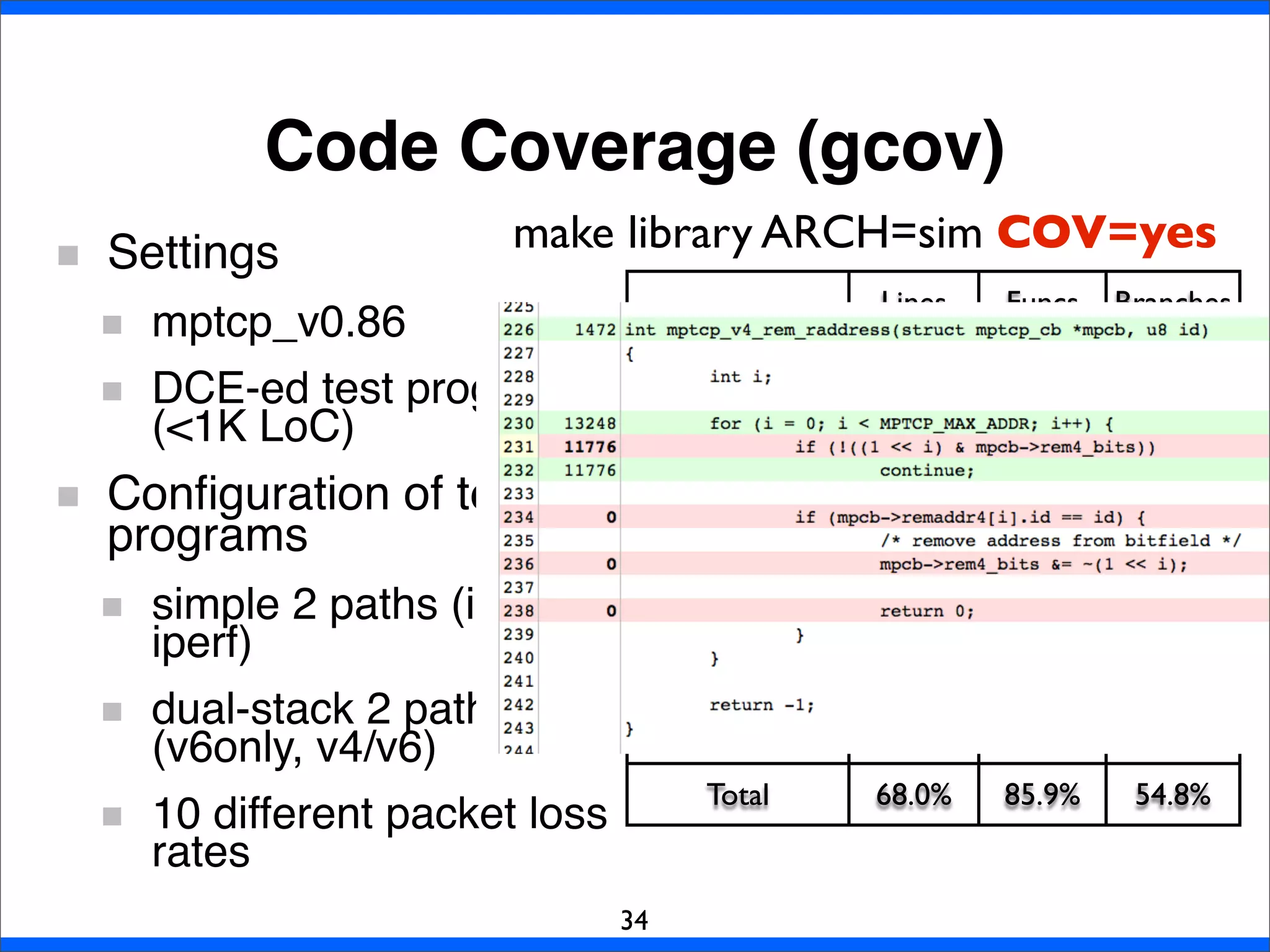 Code Coverage (gcov)
34
Settings
mptcp_v0.86
DCE-ed test programs
(<1K LoC)
Conﬁguration of test
programs
simple 2 paths (ipv4
iperf)
dual-stack 2 paths
(v6only, v4/v6)
10 different packet loss
rates
Lines Funcs Branches
mptcp_ctrl.c 76.3% 86.7% 59.9%
mptcp_input.c 66.9% 85.0% 57.9%
mptcp_ipv4.c 68.0% 93.3% 43.8%
mptcp_ipv6.c 57.4% 85.0% 45.2%
mptcp_ofo_queue.c 91.2% 100.0% 89.2%
mptcp_output.c 71.2% 91.9% 58.6%
mptcp_pm.c 54.2% 71.4% 40.5%
Total 68.0% 85.9% 54.8%
make library ARCH=sim COV=yes
 