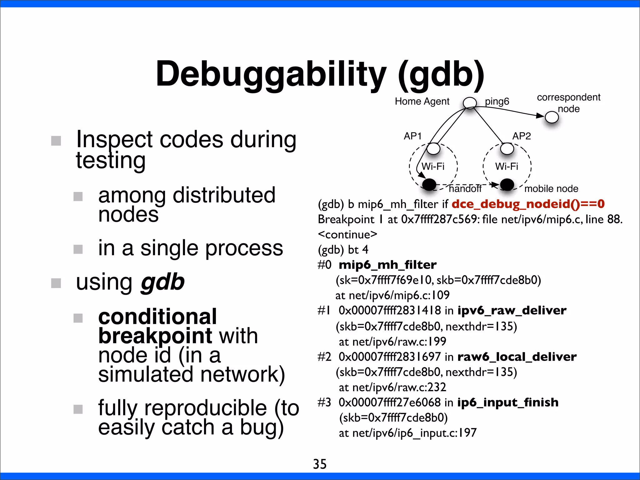 Debuggability (gdb)
35
Inspect codes during
testing
among distributed
nodes
in a single process
using gdb
conditional
breakpoint with
node id (in a
simulated network)
fully reproducible (to
easily catch a bug)
(gdb) b mip6_mh_ﬁlter if dce_debug_nodeid()==0
Breakpoint 1 at 0x7ffff287c569: ﬁle net/ipv6/mip6.c, line 88.
<continue>
(gdb) bt 4
#0  mip6_mh_ﬁlter
(sk=0x7ffff7f69e10, skb=0x7ffff7cde8b0)
at net/ipv6/mip6.c:109
#1  0x00007ffff2831418 in ipv6_raw_deliver
(skb=0x7ffff7cde8b0, nexthdr=135)
at net/ipv6/raw.c:199
#2  0x00007ffff2831697 in raw6_local_deliver
(skb=0x7ffff7cde8b0, nexthdr=135)
at net/ipv6/raw.c:232
#3  0x00007ffff27e6068 in ip6_input_ﬁnish
(skb=0x7ffff7cde8b0)
at net/ipv6/ip6_input.c:197
Wi-Fi Wi-Fi
Home Agent
AP1 AP2
handoff
ping6
mobile node
correspondent
node
 