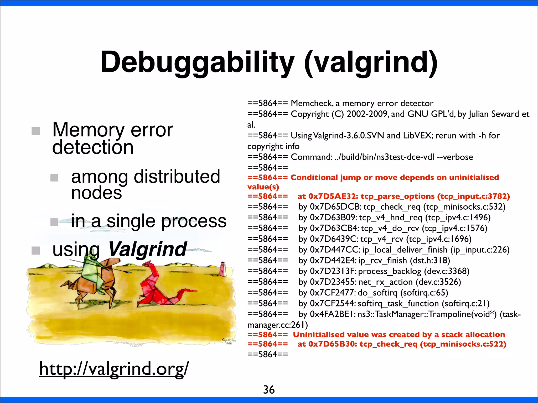 Debuggability (valgrind)
36
Memory error
detection
among distributed
nodes
in a single process
using Valgrind
==5864== Memcheck, a memory error detector
==5864== Copyright (C) 2002-2009, and GNU GPL'd, by Julian Seward et
al.
==5864== UsingValgrind-3.6.0.SVN and LibVEX; rerun with -h for
copyright info
==5864== Command: ../build/bin/ns3test-dce-vdl --verbose
==5864==
==5864== Conditional jump or move depends on uninitialised
value(s)
==5864== at 0x7D5AE32: tcp_parse_options (tcp_input.c:3782)
==5864== by 0x7D65DCB: tcp_check_req (tcp_minisocks.c:532)
==5864== by 0x7D63B09: tcp_v4_hnd_req (tcp_ipv4.c:1496)
==5864== by 0x7D63CB4: tcp_v4_do_rcv (tcp_ipv4.c:1576)
==5864== by 0x7D6439C: tcp_v4_rcv (tcp_ipv4.c:1696)
==5864== by 0x7D447CC: ip_local_deliver_ﬁnish (ip_input.c:226)
==5864== by 0x7D442E4: ip_rcv_ﬁnish (dst.h:318)
==5864== by 0x7D2313F: process_backlog (dev.c:3368)
==5864== by 0x7D23455: net_rx_action (dev.c:3526)
==5864== by 0x7CF2477: do_softirq (softirq.c:65)
==5864== by 0x7CF2544: softirq_task_function (softirq.c:21)
==5864== by 0x4FA2BE1: ns3::TaskManager::Trampoline(void*) (task-
manager.cc:261)
==5864== Uninitialised value was created by a stack allocation
==5864== at 0x7D65B30: tcp_check_req (tcp_minisocks.c:522)
==5864==
http://valgrind.org/
 