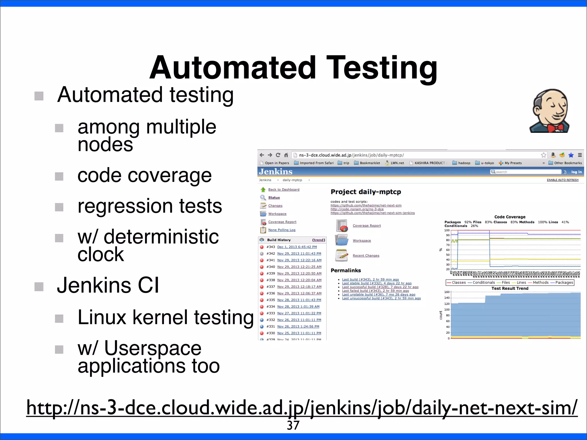 Automated Testing
37
Automated testing
among multiple
nodes
code coverage
regression tests
w/ deterministic
clock
Jenkins CI
Linux kernel testing
w/ Userspace
applications too
http://ns-3-dce.cloud.wide.ad.jp/jenkins/job/daily-net-next-sim/
 