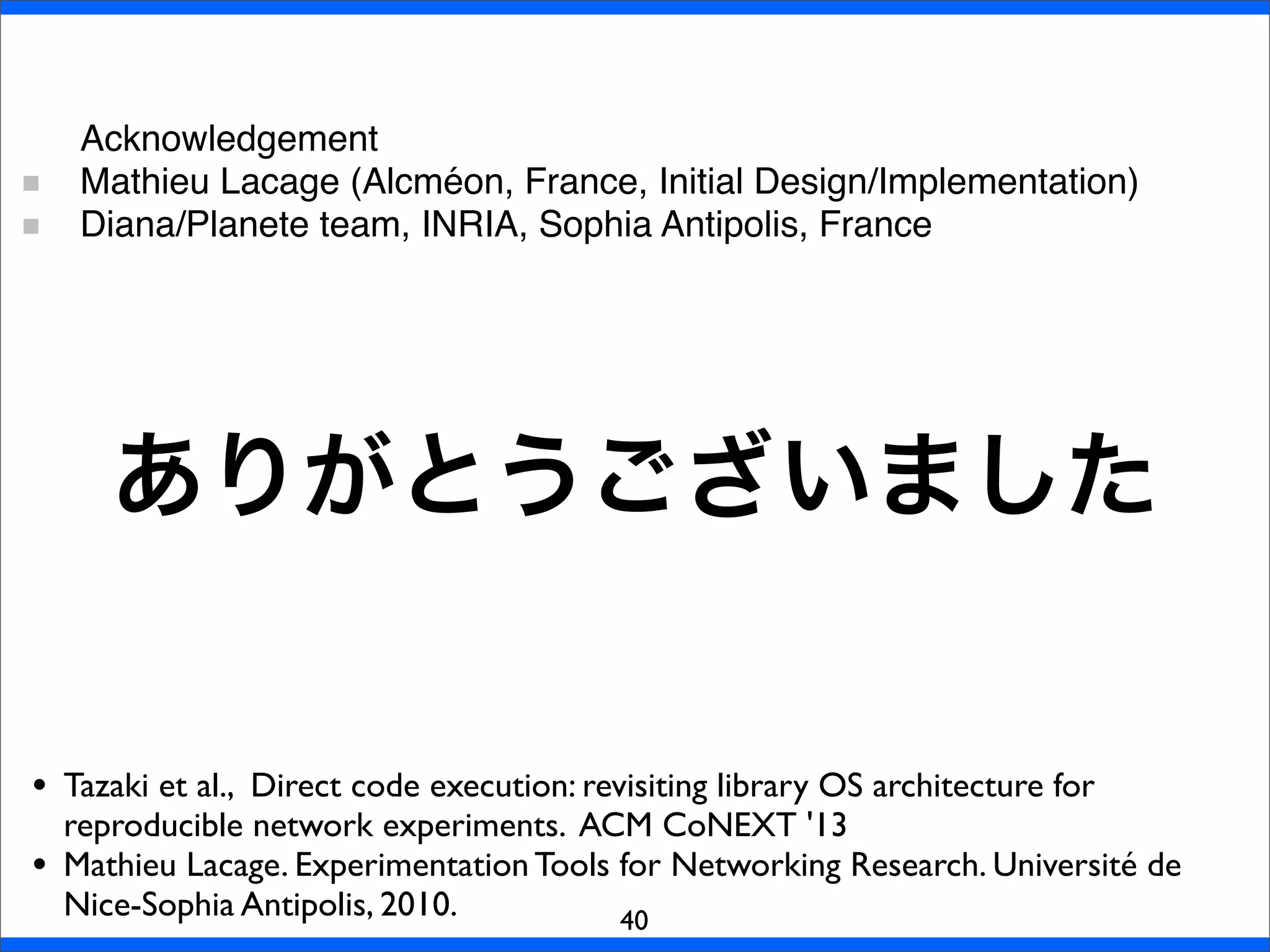ありがとうございました
40
• Tazaki et al., Direct code execution: revisiting library OS architecture for
reproducible network experiments. ACM CoNEXT '13
• Mathieu Lacage. Experimentation Tools for Networking Research. Université de
Nice-Sophia Antipolis, 2010.
Acknowledgement
Mathieu Lacage (Alcméon, France, Initial Design/Implementation)
Diana/Planete team, INRIA, Sophia Antipolis, France
 