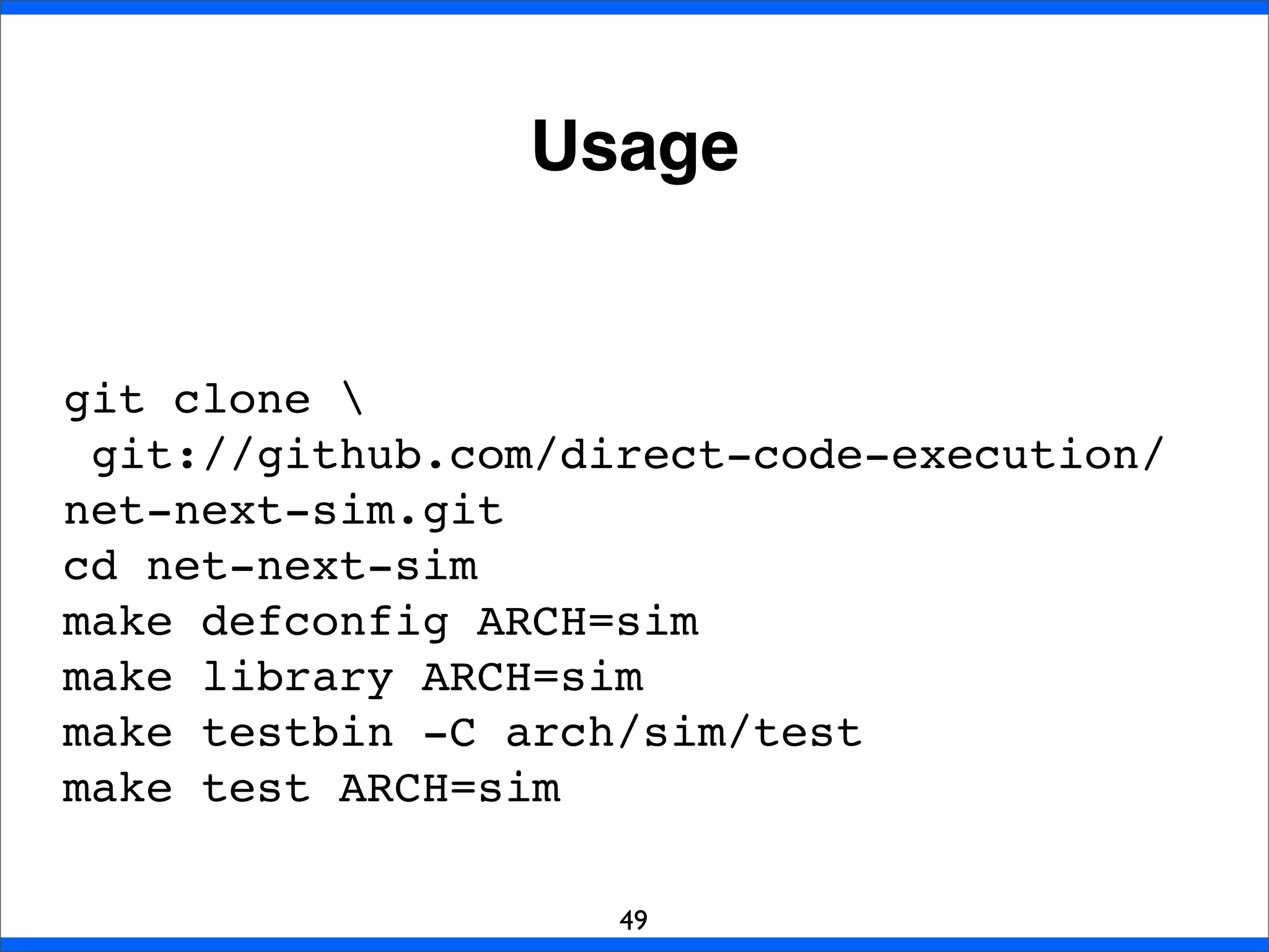 Usage
49
git clone 
git://github.com/direct-code-execution/
net-next-sim.git
cd net-next-sim
make defconfig ARCH=sim
make library ARCH=sim
make testbin -C arch/sim/test
make test ARCH=sim
 