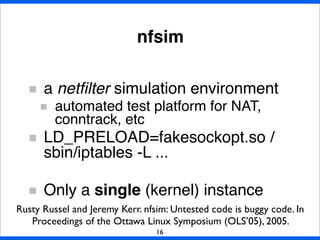 nfsim
a netﬁlter simulation environment
automated test platform for NAT,
conntrack, etc
LD_PRELOAD=fakesockopt.so /
sbin/iptables -L ...
Only a single (kernel) instance
16
Rusty Russel and Jeremy Kerr. nfsim: Untested code is buggy code. In
Proceedings of the Ottawa Linux Symposium (OLS’05), 2005.
 