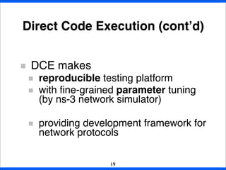 Direct Code Execution (cont’d)
DCE makes
reproducible testing platform
with ﬁne-grained parameter tuning
(by ns-3 network simulator)
providing development framework for
network protocols
19
 