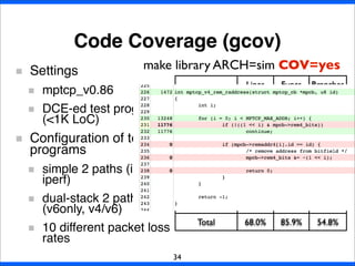 Code Coverage (gcov)
34
Settings
mptcp_v0.86
DCE-ed test programs
(<1K LoC)
Conﬁguration of test
programs
simple 2 paths (ipv4
iperf)
dual-stack 2 paths
(v6only, v4/v6)
10 different packet loss
rates
Lines Funcs Branches
mptcp_ctrl.c 76.3% 86.7% 59.9%
mptcp_input.c 66.9% 85.0% 57.9%
mptcp_ipv4.c 68.0% 93.3% 43.8%
mptcp_ipv6.c 57.4% 85.0% 45.2%
mptcp_ofo_queue.c 91.2% 100.0% 89.2%
mptcp_output.c 71.2% 91.9% 58.6%
mptcp_pm.c 54.2% 71.4% 40.5%
Total 68.0% 85.9% 54.8%
make library ARCH=sim COV=yes
 