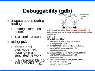 Debuggability (gdb)
35
Inspect codes during
testing
among distributed
nodes
in a single process
using gdb
conditional
breakpoint with
node id (in a
simulated network)
fully reproducible (to
easily catch a bug)
(gdb) b mip6_mh_ﬁlter if dce_debug_nodeid()==0
Breakpoint 1 at 0x7ffff287c569: ﬁle net/ipv6/mip6.c, line 88.
<continue>
(gdb) bt 4
#0  mip6_mh_ﬁlter
(sk=0x7ffff7f69e10, skb=0x7ffff7cde8b0)
at net/ipv6/mip6.c:109
#1  0x00007ffff2831418 in ipv6_raw_deliver
(skb=0x7ffff7cde8b0, nexthdr=135)
at net/ipv6/raw.c:199
#2  0x00007ffff2831697 in raw6_local_deliver
(skb=0x7ffff7cde8b0, nexthdr=135)
at net/ipv6/raw.c:232
#3  0x00007ffff27e6068 in ip6_input_ﬁnish
(skb=0x7ffff7cde8b0)
at net/ipv6/ip6_input.c:197
Wi-Fi Wi-Fi
Home Agent
AP1 AP2
handoff
ping6
mobile node
correspondent
node
 