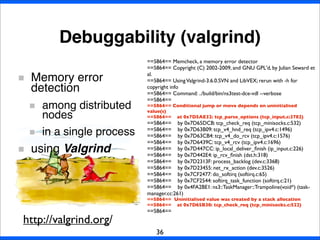 Debuggability (valgrind)
36
Memory error
detection
among distributed
nodes
in a single process
using Valgrind
==5864== Memcheck, a memory error detector
==5864== Copyright (C) 2002-2009, and GNU GPL'd, by Julian Seward et
al.
==5864== UsingValgrind-3.6.0.SVN and LibVEX; rerun with -h for
copyright info
==5864== Command: ../build/bin/ns3test-dce-vdl --verbose
==5864==
==5864== Conditional jump or move depends on uninitialised
value(s)
==5864== at 0x7D5AE32: tcp_parse_options (tcp_input.c:3782)
==5864== by 0x7D65DCB: tcp_check_req (tcp_minisocks.c:532)
==5864== by 0x7D63B09: tcp_v4_hnd_req (tcp_ipv4.c:1496)
==5864== by 0x7D63CB4: tcp_v4_do_rcv (tcp_ipv4.c:1576)
==5864== by 0x7D6439C: tcp_v4_rcv (tcp_ipv4.c:1696)
==5864== by 0x7D447CC: ip_local_deliver_ﬁnish (ip_input.c:226)
==5864== by 0x7D442E4: ip_rcv_ﬁnish (dst.h:318)
==5864== by 0x7D2313F: process_backlog (dev.c:3368)
==5864== by 0x7D23455: net_rx_action (dev.c:3526)
==5864== by 0x7CF2477: do_softirq (softirq.c:65)
==5864== by 0x7CF2544: softirq_task_function (softirq.c:21)
==5864== by 0x4FA2BE1: ns3::TaskManager::Trampoline(void*) (task-
manager.cc:261)
==5864== Uninitialised value was created by a stack allocation
==5864== at 0x7D65B30: tcp_check_req (tcp_minisocks.c:522)
==5864==
http://valgrind.org/
 