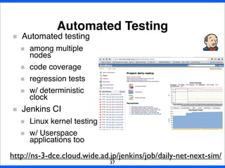 Automated Testing
37
Automated testing
among multiple
nodes
code coverage
regression tests
w/ deterministic
clock
Jenkins CI
Linux kernel testing
w/ Userspace
applications too
http://ns-3-dce.cloud.wide.ad.jp/jenkins/job/daily-net-next-sim/
 