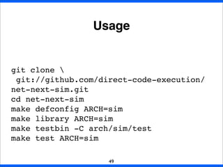 Usage
49
git clone 
git://github.com/direct-code-execution/
net-next-sim.git
cd net-next-sim
make defconfig ARCH=sim
make library ARCH=sim
make testbin -C arch/sim/test
make test ARCH=sim
 