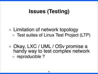 Limitation of network topology
Test suites of Linux Test Project (LTP)
Okay, LXC / UML / OSv promise a
handy way to test complex network
reproducible ?
Issues (Testing)
6
 