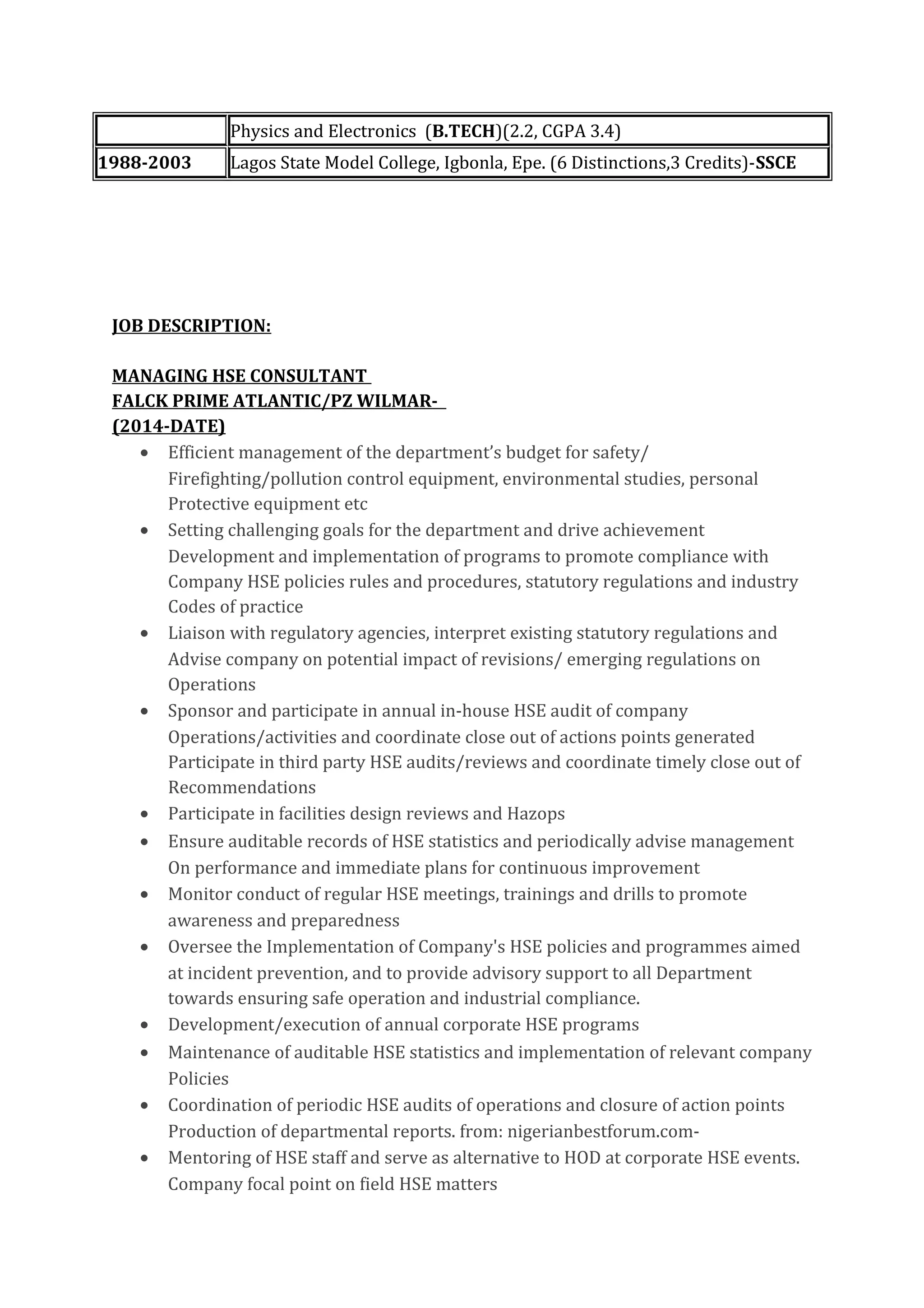 Physics and Electronics (B.TECH)(2.2, CGPA 3.4)
1988-2003 Lagos State Model College, Igbonla, Epe. (6 Distinctions,3 Credits)-SSCE
JOB DESCRIPTION:
MANAGING HSE CONSULTANT
FALCK PRIME ATLANTIC/PZ WILMAR-
(2014-DATE)
• Efficient management of the department’s budget for safety/
Firefighting/pollution control equipment, environmental studies, personal
Protective equipment etc
• Setting challenging goals for the department and drive achievement
Development and implementation of programs to promote compliance with
Company HSE policies rules and procedures, statutory regulations and industry
Codes of practice
• Liaison with regulatory agencies, interpret existing statutory regulations and
Advise company on potential impact of revisions/ emerging regulations on
Operations
• Sponsor and participate in annual in-house HSE audit of company
Operations/activities and coordinate close out of actions points generated
Participate in third party HSE audits/reviews and coordinate timely close out of
Recommendations
• Participate in facilities design reviews and Hazops
• Ensure auditable records of HSE statistics and periodically advise management
On performance and immediate plans for continuous improvement
• Monitor conduct of regular HSE meetings, trainings and drills to promote
awareness and preparedness
• Oversee the Implementation of Company's HSE policies and programmes aimed
at incident prevention, and to provide advisory support to all Department
towards ensuring safe operation and industrial compliance.
• Development/execution of annual corporate HSE programs
• Maintenance of auditable HSE statistics and implementation of relevant company
Policies
• Coordination of periodic HSE audits of operations and closure of action points
Production of departmental reports. from: nigerianbestforum.com-
• Mentoring of HSE staff and serve as alternative to HOD at corporate HSE events.
Company focal point on field HSE matters
 