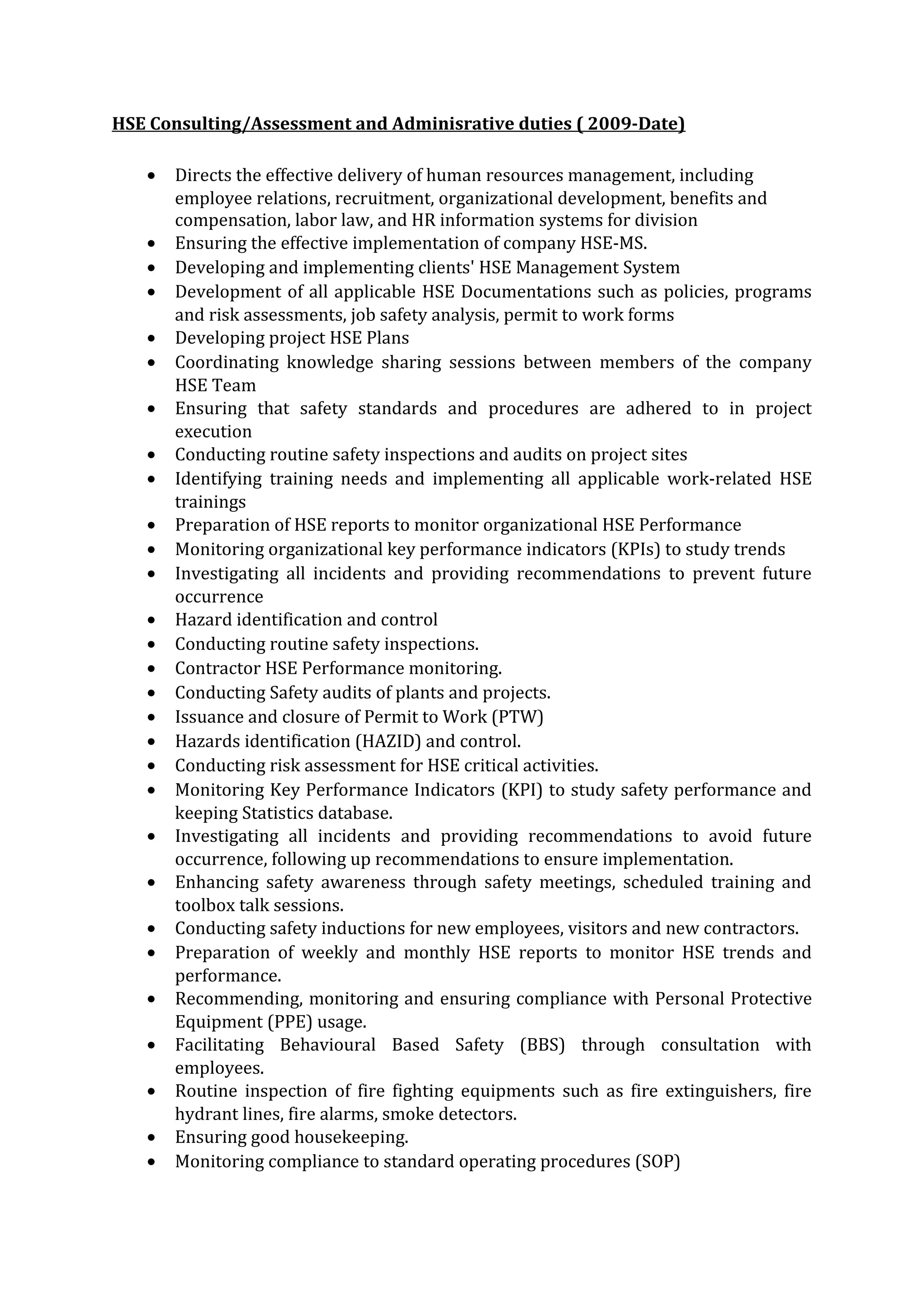 HSE Consulting/Assessment and Adminisrative duties ( 2009-Date)
• Directs the effective delivery of human resources management, including
employee relations, recruitment, organizational development, benefits and
compensation, labor law, and HR information systems for division
• Ensuring the effective implementation of company HSE-MS.
• Developing and implementing clients' HSE Management System
• Development of all applicable HSE Documentations such as policies, programs
and risk assessments, job safety analysis, permit to work forms
• Developing project HSE Plans
• Coordinating knowledge sharing sessions between members of the company
HSE Team
• Ensuring that safety standards and procedures are adhered to in project
execution
• Conducting routine safety inspections and audits on project sites
• Identifying training needs and implementing all applicable work-related HSE
trainings
• Preparation of HSE reports to monitor organizational HSE Performance
• Monitoring organizational key performance indicators (KPIs) to study trends
• Investigating all incidents and providing recommendations to prevent future
occurrence
• Hazard identification and control
• Conducting routine safety inspections.
• Contractor HSE Performance monitoring.
• Conducting Safety audits of plants and projects.
• Issuance and closure of Permit to Work (PTW)
• Hazards identification (HAZID) and control.
• Conducting risk assessment for HSE critical activities.
• Monitoring Key Performance Indicators (KPI) to study safety performance and
keeping Statistics database.
• Investigating all incidents and providing recommendations to avoid future
occurrence, following up recommendations to ensure implementation.
• Enhancing safety awareness through safety meetings, scheduled training and
toolbox talk sessions.
• Conducting safety inductions for new employees, visitors and new contractors.
• Preparation of weekly and monthly HSE reports to monitor HSE trends and
performance.
• Recommending, monitoring and ensuring compliance with Personal Protective
Equipment (PPE) usage.
• Facilitating Behavioural Based Safety (BBS) through consultation with
employees.
• Routine inspection of fire fighting equipments such as fire extinguishers, fire
hydrant lines, fire alarms, smoke detectors.
• Ensuring good housekeeping.
• Monitoring compliance to standard operating procedures (SOP)
 