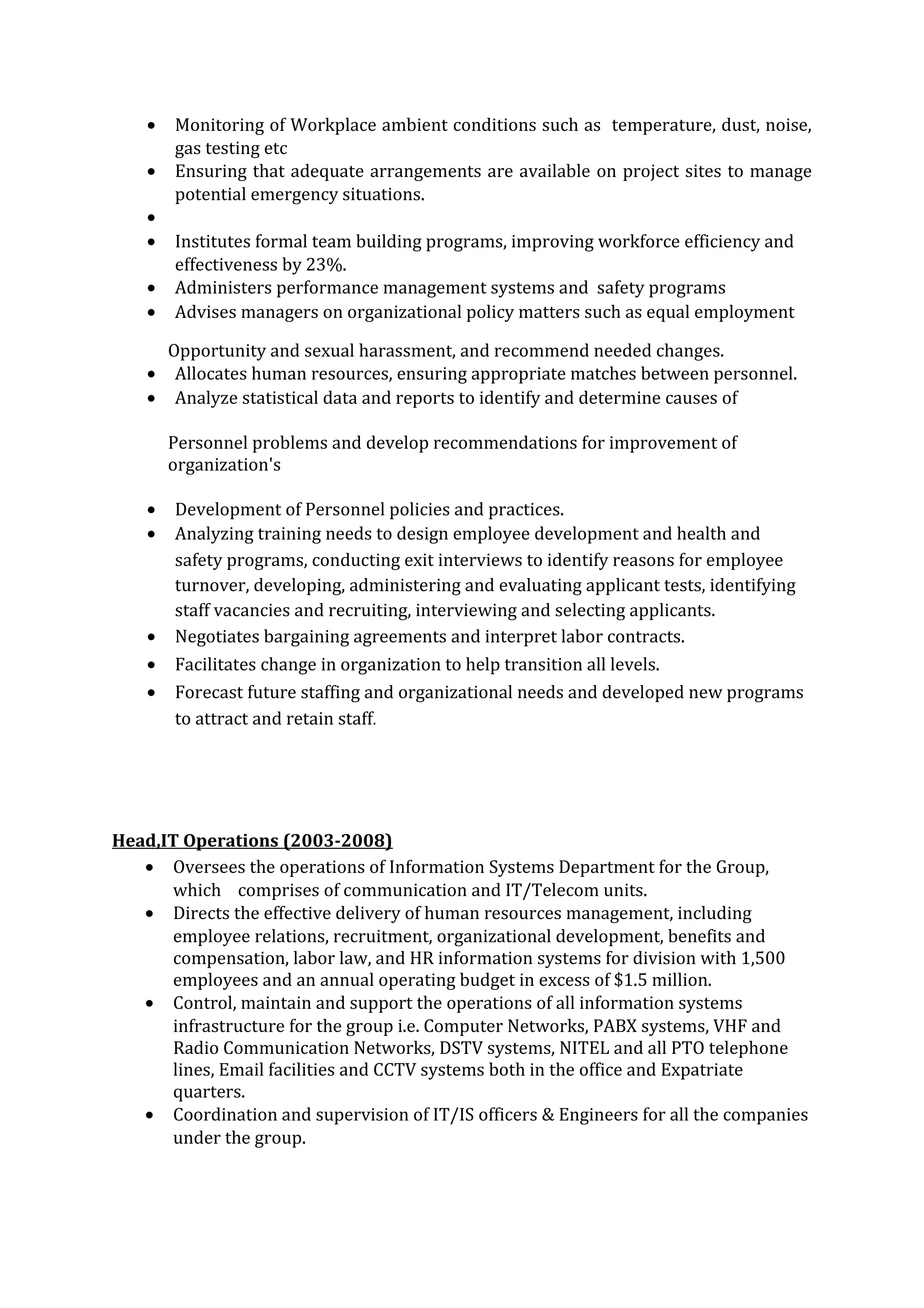 • Monitoring of Workplace ambient conditions such as temperature, dust, noise,
gas testing etc
• Ensuring that adequate arrangements are available on project sites to manage
potential emergency situations.
•
• Institutes formal team building programs, improving workforce efficiency and
effectiveness by 23%.
• Administers performance management systems and safety programs
• Advises managers on organizational policy matters such as equal employment
Opportunity and sexual harassment, and recommend needed changes.
• Allocates human resources, ensuring appropriate matches between personnel.
• Analyze statistical data and reports to identify and determine causes of
Personnel problems and develop recommendations for improvement of
organization's
• Development of Personnel policies and practices.
• Analyzing training needs to design employee development and health and
safety programs, conducting exit interviews to identify reasons for employee
turnover, developing, administering and evaluating applicant tests, identifying
staff vacancies and recruiting, interviewing and selecting applicants.
• Negotiates bargaining agreements and interpret labor contracts.
• Facilitates change in organization to help transition all levels.
• Forecast future staffing and organizational needs and developed new programs
to attract and retain staff.
Head,IT Operations (2003-2008)
• Oversees the operations of Information Systems Department for the Group,
which comprises of communication and IT/Telecom units.
• Directs the effective delivery of human resources management, including
employee relations, recruitment, organizational development, benefits and
compensation, labor law, and HR information systems for division with 1,500
employees and an annual operating budget in excess of $1.5 million.
• Control, maintain and support the operations of all information systems
infrastructure for the group i.e. Computer Networks, PABX systems, VHF and
Radio Communication Networks, DSTV systems, NITEL and all PTO telephone
lines, Email facilities and CCTV systems both in the office and Expatriate
quarters.
• Coordination and supervision of IT/IS officers & Engineers for all the companies
under the group.
 