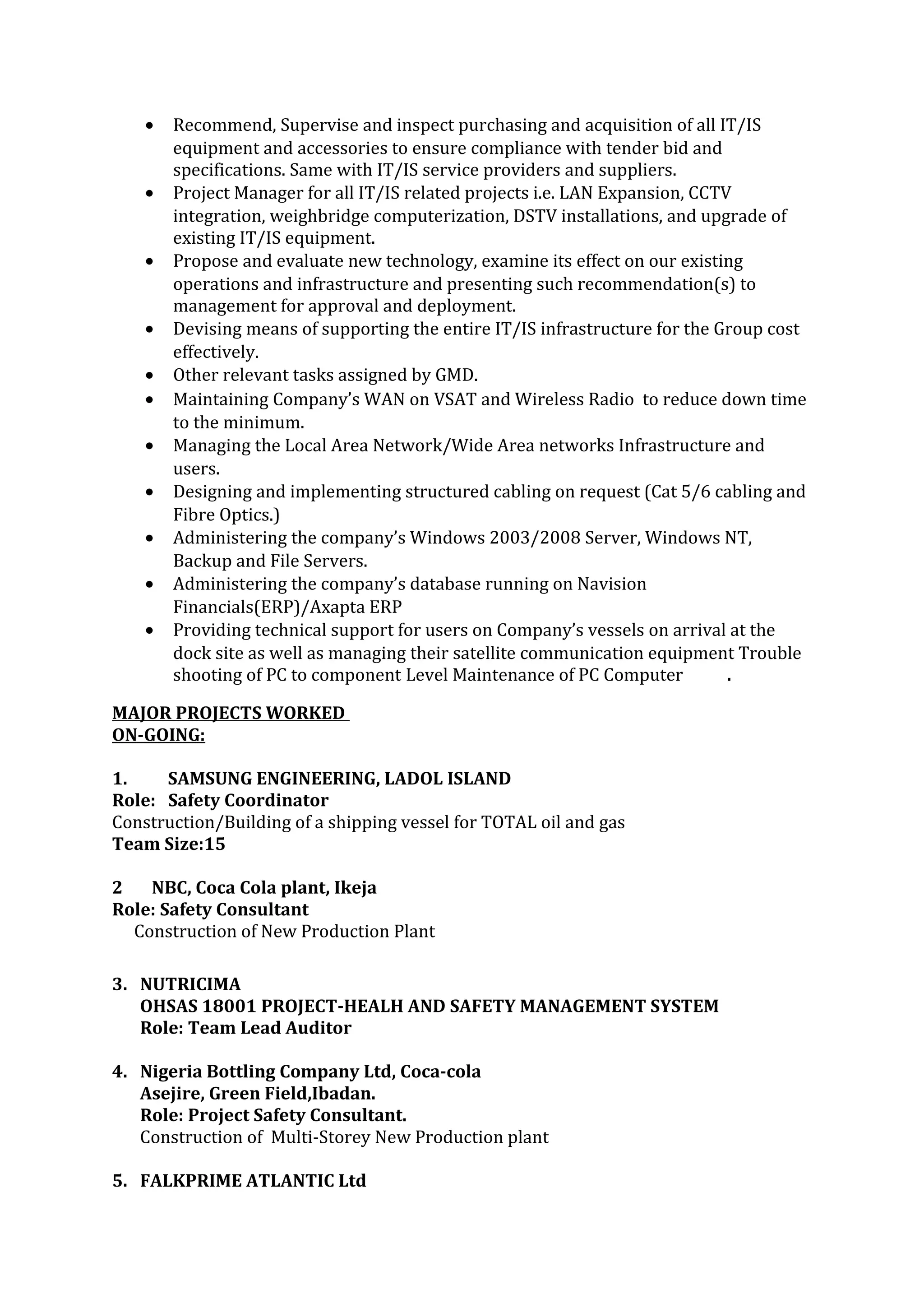 • Recommend, Supervise and inspect purchasing and acquisition of all IT/IS
equipment and accessories to ensure compliance with tender bid and
specifications. Same with IT/IS service providers and suppliers.
• Project Manager for all IT/IS related projects i.e. LAN Expansion, CCTV
integration, weighbridge computerization, DSTV installations, and upgrade of
existing IT/IS equipment.
• Propose and evaluate new technology, examine its effect on our existing
operations and infrastructure and presenting such recommendation(s) to
management for approval and deployment.
• Devising means of supporting the entire IT/IS infrastructure for the Group cost
effectively.
• Other relevant tasks assigned by GMD.
• Maintaining Company’s WAN on VSAT and Wireless Radio to reduce down time
to the minimum.
• Managing the Local Area Network/Wide Area networks Infrastructure and
users.
• Designing and implementing structured cabling on request (Cat 5/6 cabling and
Fibre Optics.)
• Administering the company’s Windows 2003/2008 Server, Windows NT,
Backup and File Servers.
• Administering the company’s database running on Navision
Financials(ERP)/Axapta ERP
• Providing technical support for users on Company’s vessels on arrival at the
dock site as well as managing their satellite communication equipment Trouble
shooting of PC to component Level Maintenance of PC Computer .
MAJOR PROJECTS WORKED
ON-GOING:
1. SAMSUNG ENGINEERING, LADOL ISLAND
Role: Safety Coordinator
Construction/Building of a shipping vessel for TOTAL oil and gas
Team Size:15
2 NBC, Coca Cola plant, Ikeja
Role: Safety Consultant
Construction of New Production Plant
3. NUTRICIMA
OHSAS 18001 PROJECT-HEALH AND SAFETY MANAGEMENT SYSTEM
Role: Team Lead Auditor
4. Nigeria Bottling Company Ltd, Coca-cola
Asejire, Green Field,Ibadan.
Role: Project Safety Consultant.
Construction of Multi-Storey New Production plant
5. FALKPRIME ATLANTIC Ltd
 