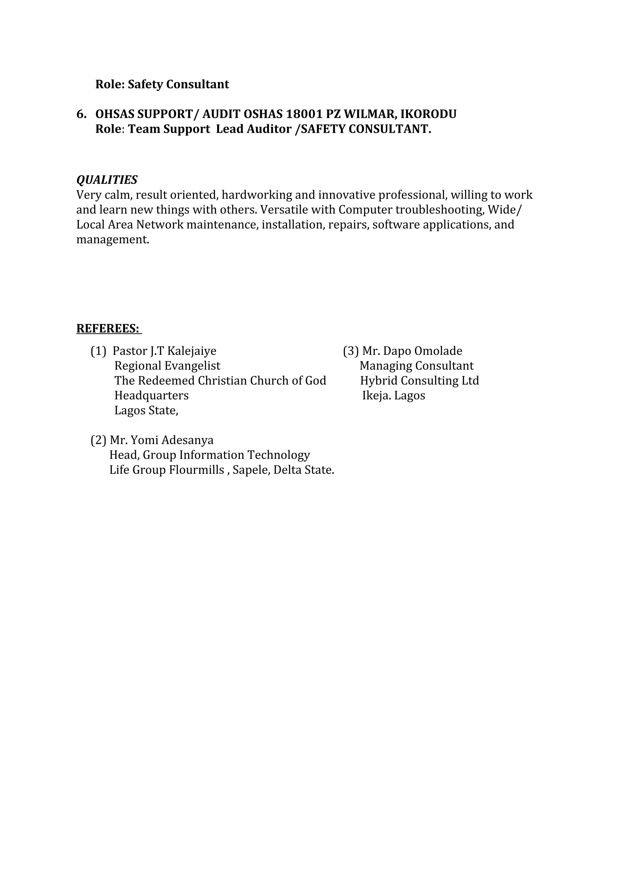 Role: Safety Consultant
6. OHSAS SUPPORT/ AUDIT OSHAS 18001 PZ WILMAR, IKORODU
Role: Team Support Lead Auditor /SAFETY CONSULTANT.
QUALITIES
Very calm, result oriented, hardworking and innovative professional, willing to work
and learn new things with others. Versatile with Computer troubleshooting, Wide/
Local Area Network maintenance, installation, repairs, software applications, and
management.
REFEREES:
(1) Pastor J.T Kalejaiye (3) Mr. Dapo Omolade
Regional Evangelist Managing Consultant
The Redeemed Christian Church of God Hybrid Consulting Ltd
Headquarters Ikeja. Lagos
Lagos State,
(2) Mr. Yomi Adesanya
Head, Group Information Technology
Life Group Flourmills , Sapele, Delta State.
 