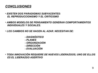 CONCLUSIONES EXISTEN DOS PARADIGMAS SUBYACENTES:  EL REPRODUCCIONISMO Y EL CRITICISMO AMBOS MODELOS DE PENSAMIENTO GENERAN COMPORTAMIENTOS INDIVIDUALES Y SOCIALES. LOS CAMBIOS NO SE HACEN AL AZAR. NECESITAN DE: - DIAGNÒSTICO - PLANES - ORGANIZACIÒN - DIRECCIÒN - EVALUACIÒN TODA INNOVACIÒN REQUIERE DE NUEVOS LIDERAZGOS; UNO DE ELLOS ES EL LIDERAZGO ASERTIVO 9 